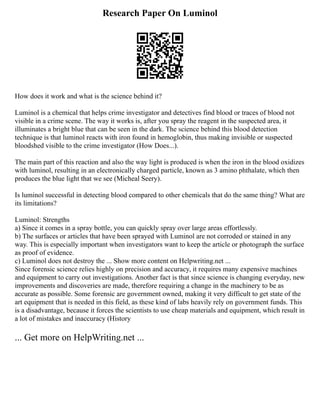 Research Paper On Luminol
How does it work and what is the science behind it?
Luminol is a chemical that helps crime investigator and detectives find blood or traces of blood not
visible in a crime scene. The way it works is, after you spray the reagent in the suspected area, it
illuminates a bright blue that can be seen in the dark. The science behind this blood detection
technique is that luminol reacts with iron found in hemoglobin, thus making invisible or suspected
bloodshed visible to the crime investigator (How Does...).
The main part of this reaction and also the way light is produced is when the iron in the blood oxidizes
with luminol, resulting in an electronically charged particle, known as 3 amino phthalate, which then
produces the blue light that we see (Micheal Seery).
Is luminol successful in detecting blood compared to other chemicals that do the same thing? What are
its limitations?
Luminol: Strengths
a) Since it comes in a spray bottle, you can quickly spray over large areas effortlessly.
b) The surfaces or articles that have been sprayed with Luminol are not corroded or stained in any
way. This is especially important when investigators want to keep the article or photograph the surface
as proof of evidence.
c) Luminol does not destroy the ... Show more content on Helpwriting.net ...
Since forensic science relies highly on precision and accuracy, it requires many expensive machines
and equipment to carry out investigations. Another fact is that since science is changing everyday, new
improvements and discoveries are made, therefore requiring a change in the machinery to be as
accurate as possible. Some forensic are government owned, making it very difficult to get state of the
art equipment that is needed in this field, as these kind of labs heavily rely on government funds. This
is a disadvantage, because it forces the scientists to use cheap materials and equipment, which result in
a lot of mistakes and inaccuracy (History
... Get more on HelpWriting.net ...
 