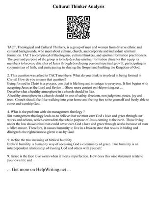Cultural Thinker Analysis
TACT, Theological and Cultural Thinkers, is a group of men and women from diverse ethnic and
cultural backgrounds, who meet about culture, church, and corporate and individual spiritual
formation. TACT is comprised of theologians, cultural thinkers, and spiritual formation practitioners.
The goal and purpose of the group is to help develop spiritual formation churches that equip its
members to become disciples of Jesus through developing personal spiritual growth, participating in
communities of faith, and participating in sharing the Gospel and building the Kingdom of God.
2. This question was asked to TACT members: What do you think is involved in being formed in
Christ? How do you answer that question?
Being formed in Christ is a process, one that is life long and is unique to everyone. It first begins with
accepting Jesus as the Lord and Savior ... Show more content on Helpwriting.net ...
Describe what a healthy atmosphere in a church should be like.
A healthy atmosphere in a church should be one of safety, freedom, non judgment, peace, joy and
trust. Church should feel like walking into your home and feeling free to be yourself and freely able to
come and worship God.
4. What is the problem with sin management theology ?
Sin management theology leads us to believe that we must earn God s love and grace through our
works and actions, which contradicts the whole purpose of Jesus coming to the earth. Those living
under the law showed that man could never earn God s love and grace through works because of man
s fallen nature. Therefore, it causes humanity to live in a broken state that results in hiding and
disregards the righteousness given to us by God.
5. Define the true meaning of biblical humility
Biblical humility is humanity way of accessing God s community of grace. True humility is an
interdependent relationship of trusting God and others with yourself.
9. Grace is the face love wears when it meets imperfection. How does this wise statement relate to
your own life and
... Get more on HelpWriting.net ...
 