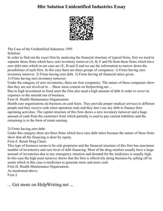 Hbr Solution Unidentified Industries Essay
The Case of the Unidentified Industries 1995
Solution:
In order to find out the exact firm by analysing the financial structure of typical firms, first we need to
separate those firms which have zero inventory turnover (A, B, F and H) from those firms which have
zero debt ratio which in our case are (E, H and J) and we use the information to narrow down the
possibilities of each firm. In this case there are three groups of companies: 1) Firms having zero
inventory turnover. 2) Firms having zero debt. 3) Firms having all financial ratios given.
1) Firms having zero inventory turnover:
Under the category of zero inventories, there are four companies. The nature of these companies show
that they are not involved in ... Show more content on Helpwriting.net ...
Due to high investment in fixed asset the firm also need a high amount of debt in order to cover its
expenses so the smooth run of business.
Firm H. Health Maintenance Organisation:
Health care organisations do business on cash basis. They provide proper medical services to different
people and they receive cash when operation ends and they don t use any debt to finance their
operating activities. The capital structure of this firm shows a zero inventory turnover and a huge
amount of cash from the customers from which partially is used to pay current liabilities and the
remaining is in the form of retain earning.
2) Firms having zero debt:
Under this category there are three firms which have zero debt ratios because the nature of these firms
show that all the financing is done by equity.
Firm E. Retail Drug Chain:
This type of business seems to be sole proprietor and the financial structure of this firm has maximum
number of inventories and zero level of debt financing. Most of the drug retailers usually have a large
amount of inventories due to any emergency situation and demand for the medicines is usually high.
In this case the high asset turnover shows that the firm is effectively doing business by selling off its
assets which in this case is medicines to generate more and more cash.
Firm H. Health Maintenance Organisation:
As mentioned above.
Firm J.
... Get more on HelpWriting.net ...
 