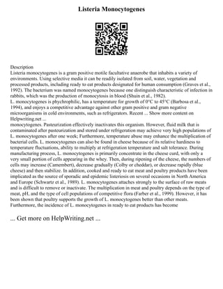Listeria Monocytogenes
Description
Listeria monocytogenes is a gram positive motile facultative anaerobe that inhabits a variety of
environments. Using selective media it can be readily isolated from soil, water, vegetation and
processed products, including ready to eat products designated for human consumption (Graves et al.,
1992). The bacterium was named monocytogenes because one distinguish characteristic of infection in
rabbits, which was the production of monocytosis in blood (Shuin et al., 1982).
L. monocytogenes is phychrophilic, has a temperature for growth of 0°C to 45°C (Barbosa et al.,
1994), and enjoys a competitive advantage against other gram positive and gram negative
microorganisms in cold environments, such as refrigerators. Recent ... Show more content on
Helpwriting.net ...
monocytogenes. Pasteurization effectively inactivates this organism. However, fluid milk that is
contaminated after pasteurization and stored under refrigeration may achieve very high populations of
L. monocytogenes after one week; Furthermore, temperature abuse may enhance the multiplication of
bacterial cells. L. monocytogenes can also be found in cheese because of its relative hardiness to
temperature fluctuations, ability to multiply at refrigeration temperature and salt tolerance. During
manufacturing process, L. monocytogenes is primarily concentrate in the cheese curd, with only a
very small portion of cells appearing in the whey. Then, during ripening of the cheese, the numbers of
cells may increase (Camembert), decrease gradually (Colby or cheddar), or decrease rapidly (blue
cheese) and then stabilize. In addition, cooked and ready to eat meat and poultry products have been
implicated as the source of sporadic and epidemic listeriosis on several occasions in North America
and Europe (Schwartz et al., 1989). L. monocytogenes attaches strongly to the surface of raw meats
and is difficult to remove or inactivate. The multiplication in meat and poultry depends on the type of
meat, pH, and the type of cell populations of competitive flora (Farber et al., 1999). However, it has
been shown that poultry supports the growth of L. monocytogenes better than other meats.
Furthermore, the incidence of L. monocytogenes in ready to eat products has become
... Get more on HelpWriting.net ...
 