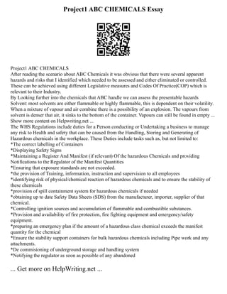 Project1 ABC CHEMICALS Essay
Project1 ABC CHEMICALS
After reading the scenario about ABC Chemicals it was obvious that there were several apparent
hazards and risks that I identified which needed to be assessed and either eliminated or controlled.
These can be achieved using different Legislative measures and Codes Of Practice(COP) which is
relevant to their Industry.
By Looking further into the chemicals that ABC handle we can assess the presentable hazards
Solvent: most solvents are either flammable or highly flammable, this is dependent on their volatility.
When a mixture of vapour and air combine there is a possibility of an explosion. The vapours from
solvent is denser that air, it sinks to the bottom of the container. Vapours can still be found in empty ...
Show more content on Helpwriting.net ...
The WHS Regulations include duties for a Person conducting or Undertaking a business to manage
any risk to Health and safety that can be caused from the Handling, Storing and Generating of
Hazardous chemicals in the workplace. These Duties include tasks such as, but not limited to:
*The correct labelling of Containers
*Displaying Safety Signs
*Maintaining a Register And Manifest (if relevant) Of the hazardous Chemicals and providing
Notifications to the Regulator of the Manifest Quantities
*Ensuring that exposure standards are not exceeded.
*the provision of Training, information, instruction and supervision to all employees
*identifying risk of physical/chemical reaction of hazardous chemicals and to ensure the stability of
these chemicals
*provision of spill containment system for hazardous chemicals if needed
*obtaining up to date Safety Data Sheets (SDS) from the manufacturer, importer, supplier of that
chemical.
*Controlling ignition sources and accumulation of flammable and combustible substances.
*Provision and availability of fire protection, fire fighting equipment and emergency/safety
equipment.
*preparing an emergency plan if the amount of a hazardous class chemical exceeds the manifest
quantity for the chemical
*Ensure the stability support containers for bulk hazardous chemicals including Pipe work and any
attachments.
*De commisioning of underground storage and handling system
*Notifying the regulator as soon as possible of any abandoned
... Get more on HelpWriting.net ...
 