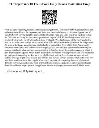 The Importance Of Fruits From Early Human Civilization Essay
From the very beginning, humans were hunters and gatherers. They survived by hunting animals and
gathering fruits. Hence, the importance of fruits was from early human civilization. Apples, one of
such fruits with varying benefits, can be made into cider, wine, pie, jelly, brandy or sundried so that
the fruit does not decay because of overproduction. In year 2013, 80.8 million tonns of apple was
produced worldwide, out of which china alone produced 49%. Apple is one of the easily preferable
fruit, as it can be eaten straight away, unlike other fruits which needs to be peeled off. An old proverb
An apple a day keeps a doctor away might also have impacted in favor of this fruit. Apple mostly
consist of water (85%) and carbohydrate or sugars (10%). This makes it very nutritious not only to
humans but also to other microorganisms spoiling it. Spoilage in any food, is the process in which it
gets deteriorates to a point, which makes it unsuitable for human consumption and use. The foods that
are susceptible to spoiling are known as perishable foods and are dependent on various external
factors. Spoilage might occur as soon as it blooms as a flower. Various animals, birds and worms prey
into these nutritious fruits. Once apple is harvested, they start decomposing, because of action of
different enzymes, oxidation and most importantly due to microorganisms. Microorganisms breaks
down the acids and sugars present in apples and various wastes products are created. These waste
... Get more on HelpWriting.net ...
 