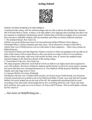 Acting School
FINEST ACTING SCHOOLS IN THE WORLD
A profession like acting, calls for schools/colleges that are able to deliver the absolute best. Schools
that will teach them to emote, to dance, to be able adapt to any language and everything else that is the
pre requisite to completely transforming oneself. Schools that will teach its students not to recite lines
but to become a malleable mindset, that can assimilate and reflect an entirely different character.
1. The Juilliard School, New York City
Julliard s has given Hollywood some of its best performers Robin Williams, Kevin Spacey,
Christopher Reeve, Kelsey Grammar and many more. All of whom have created a niche that is
entirely their own in Hollywood as well as in the hearts of their audiences, ... Show more content on
Helpwriting.net ...
Yale School of Drama and Yale Repertory Theatre in known to churn out graduates who are able act in
front of the camera with as much finesse as they can emote on a stage in front of a live audience.
Many of those who today, walk away with awards for their work, at various star studded award
functions happen to the illustrious alumni of this acting college.
3. Tisch School of the Arts, New York City
The study programs offered by Tisch School of Arts are held in very high esteem and recognised in
every film industry. The focus of both the students and the faculty is said to be unwavering in running
the course that they have committed themselves to. Alec Baldwin, Philip Seymour Hoffman, Adam
Sandler and Lady Gaga went to Tisch.
4. Carnegie Mellon University, Pittsburgh
Ted Danson who has won 3 Golden Globe awards, one Screen Actors Guild Awards, one American
Comedy Award and was awarded a star on the Hollywood Walk of Fame, once said, that the Carnegie
Mellon University helped him set the tone of his life. He emphatically proclaimed that he owed
everything to his alma mater which taught him to love everything about his craft. Those who learn
their craft here, have gone on to win 6 Oscars, 24 Tonys and 95 Emmys. That in itself speaks volumes
for this school of
... Get more on HelpWriting.net ...
 