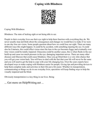 Coping with Blindness
Coping With Blindness
Blindness: The state of lacking sight or not being able to see.
People in their everyday lives use their eye sight to help them function with everything they do. We
never usually stop and think about the consequences and changes we would have to make if we were
to one day lose our vision. Some people question about how we could lose our sight. There are many
different ways this might happen. It could be by accident, with something injuring the eye. It could
also be Cataracts, this could effect vision since the lens in the eye becomes foggy and eventually over
time vision could be totally impaired. Glaucoma could be another cause, this is when fluids in the eye
build up and cause too much pressure in the eye; damaging important nerves. There are many other
diseases and illnesses that could cause blindness. Once you go blind there is a very slim chance that
you will get your vision back. You will have to deal with the fact that your life will never be the same
and you will need to get the help to cope with your life changing loss. Over the years experts have
developed ways to make coping with blindness easier for people. Giving tips and providing devices to
help them complete tasks and activities in their life just a bit easier. Whether its transportation,
communicating or things we do in our everyday lives; specialists will keep finding ways to help the
visually impaired and the blind.
Obviously transportation is a key thing in our lives. Being
... Get more on HelpWriting.net ...
 