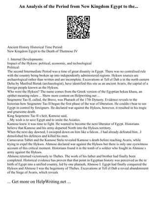 An Analysis of the Period from New Kingdom Egypt to the...
Ancient History Historical Time Period:
New Kingdom Egypt to the Death of Thutmose IV
1. Internal Developments:
Impact of the Hyksos: political, economic, and technological
Political:
The second Intermediate Period was a time of great disunity in Egypt. There was no centralised rule
with the country being broken up into independently administered regions. Hyksos sources are
archaeological rather than written and are incomplete. Excavations at Tell el Dab a in the north eastern
Delta by Manfred Bietak (archaeologist), have identified this site as an ancient Avaris, the capital of a
foreign people known as the Hyksos.
Who were the Hyksos? The name comes from the Greek version of the Egyptian hekau khasu, an
epithet meaning rulers ... Show more content on Helpwriting.net ...
Seqenenre Tao II, called, the Brave, was Pharaoh of the 17th Dynasty. Evidence reveals to the
historian how Seqenenre Tao II began the first phase of the war of liberation. He couldn t bear to see
Egypt in control by foreigners. He declared war against the Hyksos, however, it resulted in his tragic
and gruesome death.
King Seqenenre Tao II s heir, Kamose said,
...My wish is to save Egypt and to smite the Asiatics.
Kamose knew it was time to fight. He wanted to become the next liberator of Egypt. Historians
believe that Kamose and his army departed North into the Hyksos territory.
When the next day dawned, I swooped down on him like a falcon...I had already defeated him...I
demolished his defences and killed his men.
Carnavaron Tablet and the Kamose Stela revealed Kamose s death before reaching Avaris, while
trying to expel the Hyksos. Ahmose declared war against the Hyksos but there is only one eyewitness
account of this critical moment. Historians found it in the tomb of a soldier who fought in Ahmose s
army against the Hyksos.
Ahmose returned victoriously to Thebes. The work of his father and brother had finally been
completed. Historical evidence has proven that that point in Egyptian history was perceived as the re
birth of Egypt into a unified country, led by one pharaoh, Ahmose I. Egypt had finally conquered the
Hyksos and Ahmose I was the hegemony of Thebes. Excavations at Tell el Dab a reveal abandonment
of the Siege of Avaris, which reveals
... Get more on HelpWriting.net ...
 