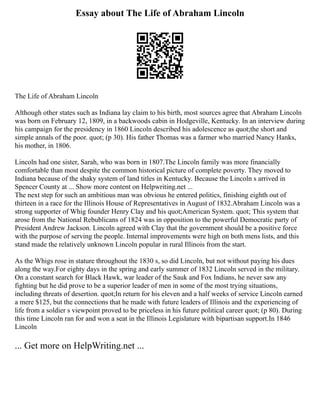 Essay about The Life of Abraham Lincoln
The Life of Abraham Lincoln
Although other states such as Indiana lay claim to his birth, most sources agree that Abraham Lincoln
was born on February 12, 1809, in a backwoods cabin in Hodgeville, Kentucky. In an interview during
his campaign for the presidency in 1860 Lincoln described his adolescence as quot;the short and
simple annals of the poor. quot; (p 30). His father Thomas was a farmer who married Nancy Hanks,
his mother, in 1806.
Lincoln had one sister, Sarah, who was born in 1807.The Lincoln family was more financially
comfortable than most despite the common historical picture of complete poverty. They moved to
Indiana because of the shaky system of land titles in Kentucky. Because the Lincoln s arrived in
Spencer County at ... Show more content on Helpwriting.net ...
The next step for such an ambitious man was obvious he entered politics, finishing eighth out of
thirteen in a race for the Illinois House of Representatives in August of 1832.Abraham Lincoln was a
strong supporter of Whig founder Henry Clay and his quot;American System. quot; This system that
arose from the National Rebublicans of 1824 was in opposition to the powerful Democratic party of
President Andrew Jackson. Lincoln agreed with Clay that the government should be a positive force
with the purpose of serving the people. Internal improvements were high on both mens lists, and this
stand made the relatively unknown Lincoln popular in rural Illinois from the start.
As the Whigs rose in stature throughout the 1830 s, so did Lincoln, but not without paying his dues
along the way.For eighty days in the spring and early summer of 1832 Lincoln served in the military.
On a constant search for Black Hawk, war leader of the Sauk and Fox Indians, he never saw any
fighting but he did prove to be a superior leader of men in some of the most trying situations,
including threats of desertion. quot;In return for his eleven and a half weeks of service Lincoln earned
a mere $125, but the connections that he made with future leaders of Illinois and the experiencing of
life from a soldier s viewpoint proved to be priceless in his future political career quot; (p 80). During
this time Lincoln ran for and won a seat in the Illinois Legislature with bipartisan support.In 1846
Lincoln
... Get more on HelpWriting.net ...
 