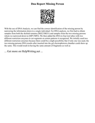 Dna Report Missing Person
With the use of DNAAnalysis, we can find the correct identification of the missing person by
narrowing the information down to a single individual. For DNA analysis, we first had to obtain
samples from both the skeletal remains (SKE2/SKE1) and samples from the two missing persons
whom we narrowed down to (MP1/MP2). We then added the DNA to four test tubes with two
different restriction enzymes to cut segments at certain patterns it recognized. We initially used two
different restriction enzymes because there could be a slight possibility that if only one was used, the
two missing persons DNA results after inserted into the gel electrophoresis chamber could show up
the same. This would result in having the same amount of fragments as well as
... Get more on HelpWriting.net ...
 