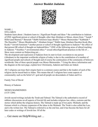 Answer Booklet Judaism
NAME: |
SYLLABUS
Students learn about: | Students learn to: | Significant People and Ideas * the contribution to Judaism
of ONE significant person or school of thought, other than Abraham or Moses, drawn from: * Isaiah *
Hillel (and Shamai) * Beruriah * Rabbi Solomon Isaac (Rashi) * Moses Maimonides * Kabbalah *
The Hassidim * Moses Mendelssohn * Abraham Geiger * Rabbi Isaac Abraham Hacohen Kook (Rav
Kook) * Jewish Feminism * another person or school of thought significant to Judaism * the effect of
that person OR school of thought on JudaismEthics * ONE of the following areas of ethical teaching
in Judaism: * bioethics * environmental ethics * sexual ethicsSignificant practices in the life of ...
Show more content on Helpwriting.net ...
The development and expression of Judaism from its start in God s revelation to one person
(Abraham) to the important worldwide religion of today is due to the contribution of a number of
significant people and schools of thought and of course the continuation of the community of believers
worldwide. One of these special people was Moses Maimonides. * Using the above information and
the diagram on the next page, explain how Christianity, Judaism and Islam are linked.
All 3 religions can trace their origins back to a common source and that is the leaders of each of the
religion can be traced back to Adam. This means that all 3 religions have some aspects of
commonality such as the belief of 1 god and all people are descendants of Adam and Eve.
Family Tree of David
History of Judaism
MOSES MAIMONIDES
(1135 1204)
Jewish sacred writings include the Torah and Talmud. The Talmud is the authoritative record of
rabbinic discussions on all aspects of Jewish life and includes religious law, ethics, customs and the
stories which define the religious history. The Talmud is made up of two parts: Mishneh; and the
Gemara which is a literary expansion of the ideas in the Mishneh. The Torah is also called the Law,
and is the written law. The Talmud is referred to as the oral law, and it has become the basis for all
later codes or writings of Jewish law. Of all the
... Get more on HelpWriting.net ...
 