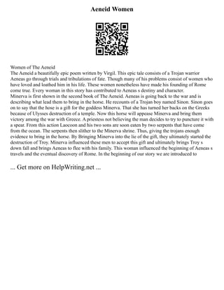 Aeneid Women
Women of The Aeneid
The Aeneid a beautifully epic poem written by Virgil. This epic tale consists of a Trojan warrior
Aeneas go through trials and tribulations of fate. Though many of his problems consist of women who
have loved and loathed him in his life. These women nonetheless have made his founding of Rome
come true. Every woman in this story has contributed to Aeneas s destiny and character.
Minerva is first shown in the second book of The Aeneid. Aeneas is going back to the war and is
describing what lead them to bring in the horse. He recounts of a Trojan boy named Sinon. Sinon goes
on to say that the hose is a gift for the goddess Minerva. That she has turned her backs on the Greeks
because of Ulysses destruction of a temple. Now this horse will appease Minerva and bring them
victory among the war with Greece. A priestess not believing the man decides to try to puncture it with
a spear. From this action Laocoon and his two sons are soon eaten by two serpents that have come
from the ocean. The serpents then slither to the Minerva shrine. Thus, giving the trojans enough
evidence to bring in the horse. By Bringing Minerva into the lie of the gift, they ultimately started the
destruction of Troy. Minerva influenced these men to accept this gift and ultimately brings Troy s
down fall and brings Aeneas to flee with his family. This woman influenced the beginning of Aeneas s
travels and the eventual discovery of Rome. In the beginning of our story we are introduced to
... Get more on HelpWriting.net ...
 