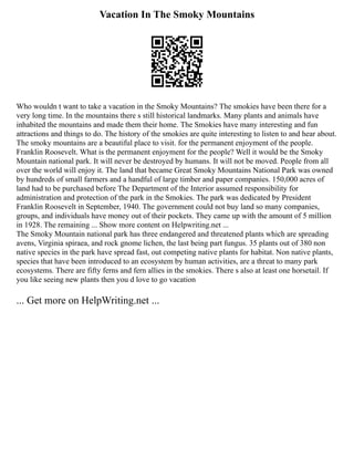 Vacation In The Smoky Mountains
Who wouldn t want to take a vacation in the Smoky Mountains? The smokies have been there for a
very long time. In the mountains there s still historical landmarks. Many plants and animals have
inhabited the mountains and made them their home. The Smokies have many interesting and fun
attractions and things to do. The history of the smokies are quite interesting to listen to and hear about.
The smoky mountains are a beautiful place to visit. for the permanent enjoyment of the people.
Franklin Roosevelt. What is the permanent enjoyment for the people? Well it would be the Smoky
Mountain national park. It will never be destroyed by humans. It will not be moved. People from all
over the world will enjoy it. The land that became Great Smoky Mountains National Park was owned
by hundreds of small farmers and a handful of large timber and paper companies. 150,000 acres of
land had to be purchased before The Department of the Interior assumed responsibility for
administration and protection of the park in the Smokies. The park was dedicated by President
Franklin Roosevelt in September, 1940. The government could not buy land so many companies,
groups, and individuals have money out of their pockets. They came up with the amount of 5 million
in 1928. The remaining ... Show more content on Helpwriting.net ...
The Smoky Mountain national park has three endangered and threatened plants which are spreading
avens, Virginia spiraea, and rock gnome lichen, the last being part fungus. 35 plants out of 380 non
native species in the park have spread fast, out competing native plants for habitat. Non native plants,
species that have been introduced to an ecosystem by human activities, are a threat to many park
ecosystems. There are fifty ferns and fern allies in the smokies. There s also at least one horsetail. If
you like seeing new plants then you d love to go vacation
... Get more on HelpWriting.net ...
 