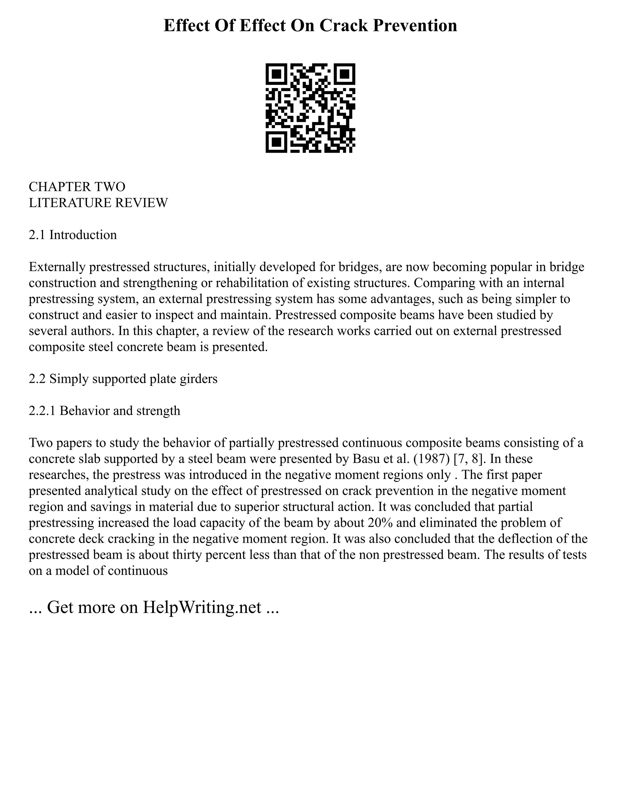 Effect Of Effect On Crack Prevention
CHAPTER TWO
LITERATURE REVIEW
2.1 Introduction
Externally prestressed structures, initially developed for bridges, are now becoming popular in bridge
construction and strengthening or rehabilitation of existing structures. Comparing with an internal
prestressing system, an external prestressing system has some advantages, such as being simpler to
construct and easier to inspect and maintain. Prestressed composite beams have been studied by
several authors. In this chapter, a review of the research works carried out on external prestressed
composite steel concrete beam is presented.
2.2 Simply supported plate girders
2.2.1 Behavior and strength
Two papers to study the behavior of partially prestressed continuous composite beams consisting of a
concrete slab supported by a steel beam were presented by Basu et al. (1987) [7, 8]. In these
researches, the prestress was introduced in the negative moment regions only . The first paper
presented analytical study on the effect of prestressed on crack prevention in the negative moment
region and savings in material due to superior structural action. It was concluded that partial
prestressing increased the load capacity of the beam by about 20% and eliminated the problem of
concrete deck cracking in the negative moment region. It was also concluded that the deflection of the
prestressed beam is about thirty percent less than that of the non prestressed beam. The results of tests
on a model of continuous
... Get more on HelpWriting.net ...
 