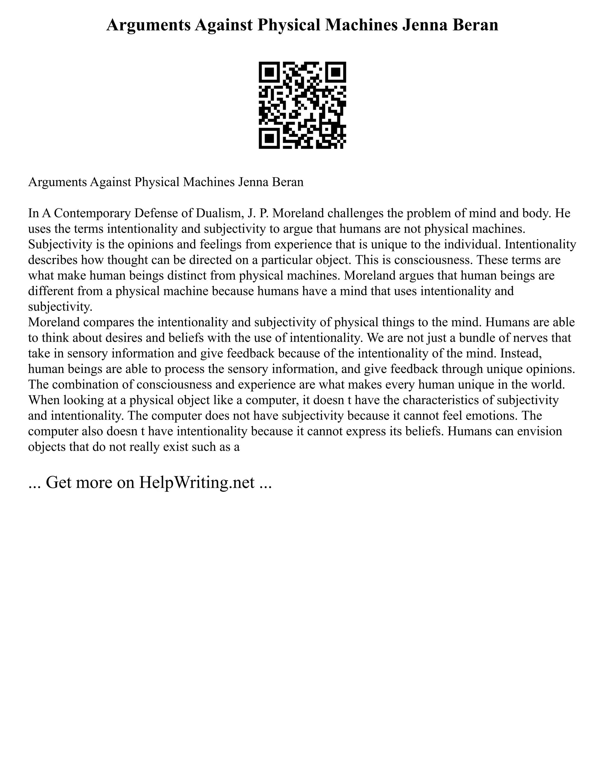 Arguments Against Physical Machines Jenna Beran
Arguments Against Physical Machines Jenna Beran
In A Contemporary Defense of Dualism, J. P. Moreland challenges the problem of mind and body. He
uses the terms intentionality and subjectivity to argue that humans are not physical machines.
Subjectivity is the opinions and feelings from experience that is unique to the individual. Intentionality
describes how thought can be directed on a particular object. This is consciousness. These terms are
what make human beings distinct from physical machines. Moreland argues that human beings are
different from a physical machine because humans have a mind that uses intentionality and
subjectivity.
Moreland compares the intentionality and subjectivity of physical things to the mind. Humans are able
to think about desires and beliefs with the use of intentionality. We are not just a bundle of nerves that
take in sensory information and give feedback because of the intentionality of the mind. Instead,
human beings are able to process the sensory information, and give feedback through unique opinions.
The combination of consciousness and experience are what makes every human unique in the world.
When looking at a physical object like a computer, it doesn t have the characteristics of subjectivity
and intentionality. The computer does not have subjectivity because it cannot feel emotions. The
computer also doesn t have intentionality because it cannot express its beliefs. Humans can envision
objects that do not really exist such as a
... Get more on HelpWriting.net ...
 