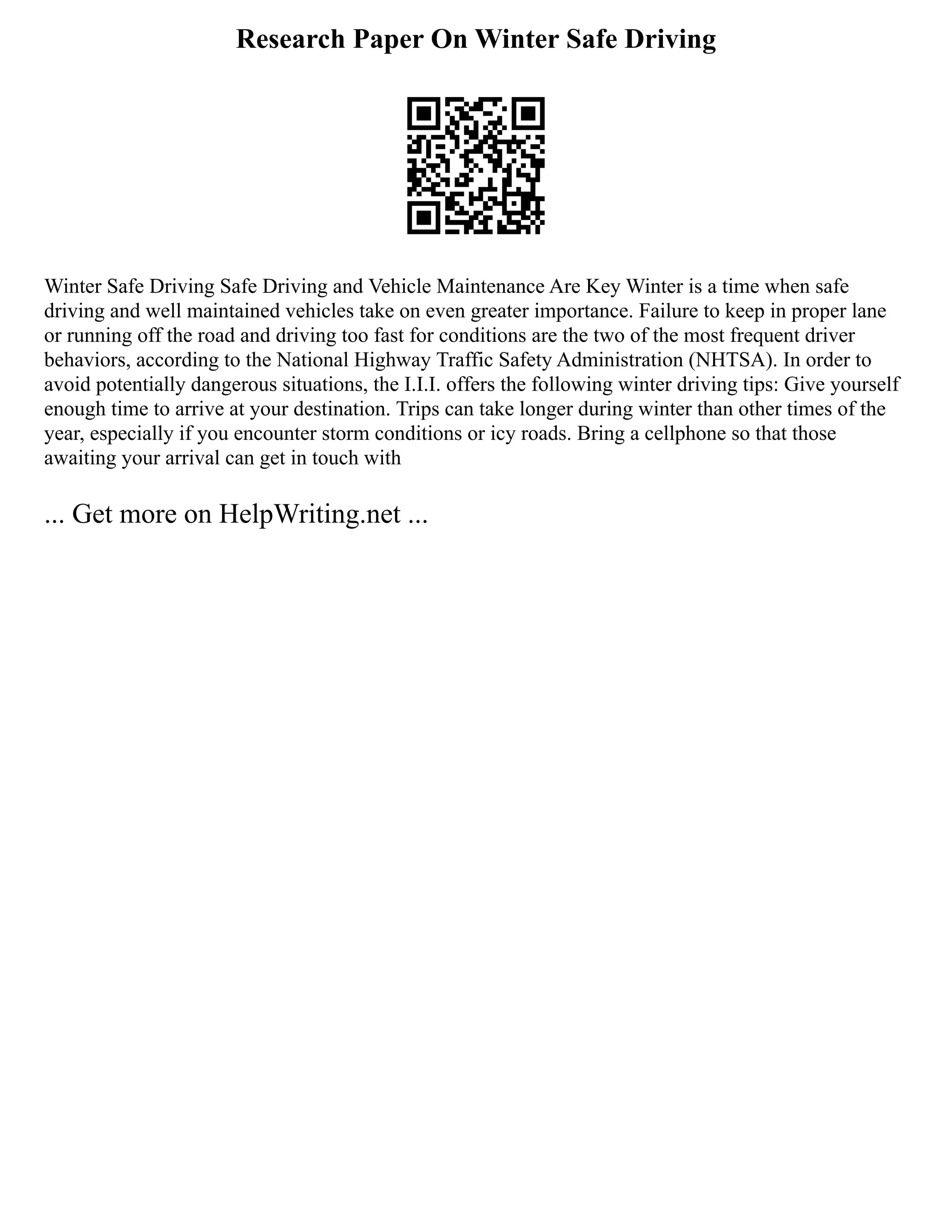 Research Paper On Winter Safe Driving
Winter Safe Driving Safe Driving and Vehicle Maintenance Are Key Winter is a time when safe
driving and well maintained vehicles take on even greater importance. Failure to keep in proper lane
or running off the road and driving too fast for conditions are the two of the most frequent driver
behaviors, according to the National Highway Traffic Safety Administration (NHTSA). In order to
avoid potentially dangerous situations, the I.I.I. offers the following winter driving tips: Give yourself
enough time to arrive at your destination. Trips can take longer during winter than other times of the
year, especially if you encounter storm conditions or icy roads. Bring a cellphone so that those
awaiting your arrival can get in touch with
... Get more on HelpWriting.net ...
 