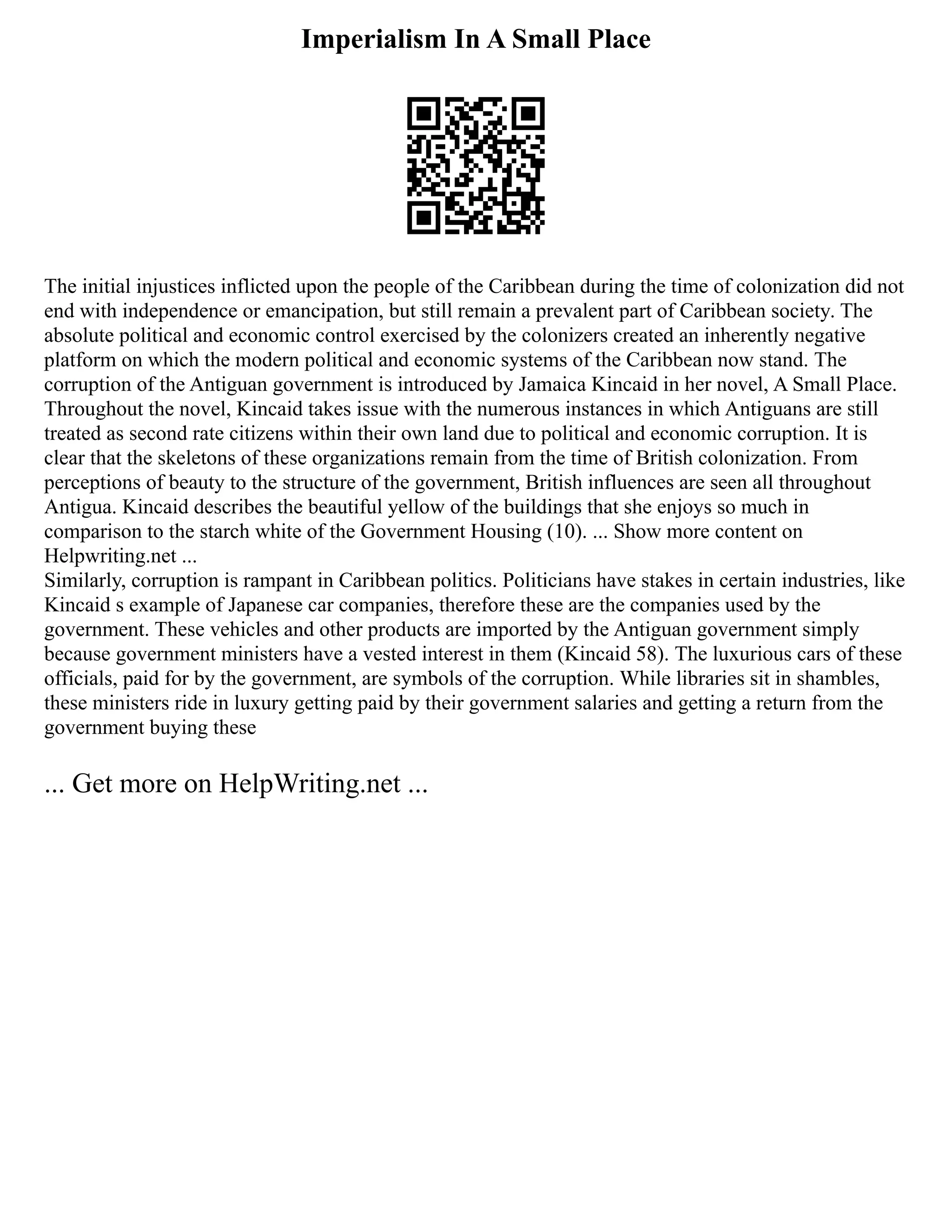 Imperialism In A Small Place
The initial injustices inflicted upon the people of the Caribbean during the time of colonization did not
end with independence or emancipation, but still remain a prevalent part of Caribbean society. The
absolute political and economic control exercised by the colonizers created an inherently negative
platform on which the modern political and economic systems of the Caribbean now stand. The
corruption of the Antiguan government is introduced by Jamaica Kincaid in her novel, A Small Place.
Throughout the novel, Kincaid takes issue with the numerous instances in which Antiguans are still
treated as second rate citizens within their own land due to political and economic corruption. It is
clear that the skeletons of these organizations remain from the time of British colonization. From
perceptions of beauty to the structure of the government, British influences are seen all throughout
Antigua. Kincaid describes the beautiful yellow of the buildings that she enjoys so much in
comparison to the starch white of the Government Housing (10). ... Show more content on
Helpwriting.net ...
Similarly, corruption is rampant in Caribbean politics. Politicians have stakes in certain industries, like
Kincaid s example of Japanese car companies, therefore these are the companies used by the
government. These vehicles and other products are imported by the Antiguan government simply
because government ministers have a vested interest in them (Kincaid 58). The luxurious cars of these
officials, paid for by the government, are symbols of the corruption. While libraries sit in shambles,
these ministers ride in luxury getting paid by their government salaries and getting a return from the
government buying these
... Get more on HelpWriting.net ...
 