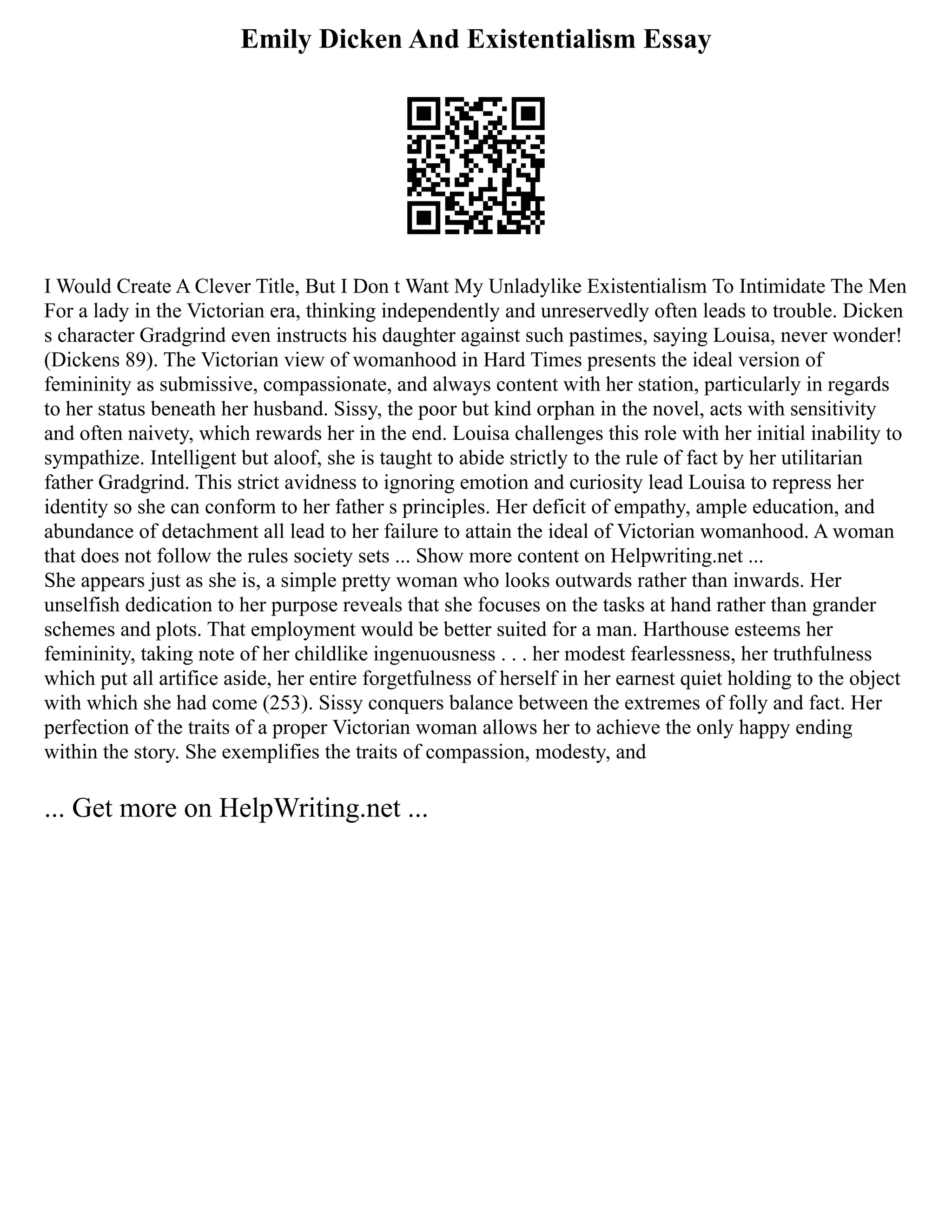 Emily Dicken And Existentialism Essay
I Would Create A Clever Title, But I Don t Want My Unladylike Existentialism To Intimidate The Men
For a lady in the Victorian era, thinking independently and unreservedly often leads to trouble. Dicken
s character Gradgrind even instructs his daughter against such pastimes, saying Louisa, never wonder!
(Dickens 89). The Victorian view of womanhood in Hard Times presents the ideal version of
femininity as submissive, compassionate, and always content with her station, particularly in regards
to her status beneath her husband. Sissy, the poor but kind orphan in the novel, acts with sensitivity
and often naivety, which rewards her in the end. Louisa challenges this role with her initial inability to
sympathize. Intelligent but aloof, she is taught to abide strictly to the rule of fact by her utilitarian
father Gradgrind. This strict avidness to ignoring emotion and curiosity lead Louisa to repress her
identity so she can conform to her father s principles. Her deficit of empathy, ample education, and
abundance of detachment all lead to her failure to attain the ideal of Victorian womanhood. A woman
that does not follow the rules society sets ... Show more content on Helpwriting.net ...
She appears just as she is, a simple pretty woman who looks outwards rather than inwards. Her
unselfish dedication to her purpose reveals that she focuses on the tasks at hand rather than grander
schemes and plots. That employment would be better suited for a man. Harthouse esteems her
femininity, taking note of her childlike ingenuousness . . . her modest fearlessness, her truthfulness
which put all artifice aside, her entire forgetfulness of herself in her earnest quiet holding to the object
with which she had come (253). Sissy conquers balance between the extremes of folly and fact. Her
perfection of the traits of a proper Victorian woman allows her to achieve the only happy ending
within the story. She exemplifies the traits of compassion, modesty, and
... Get more on HelpWriting.net ...
 