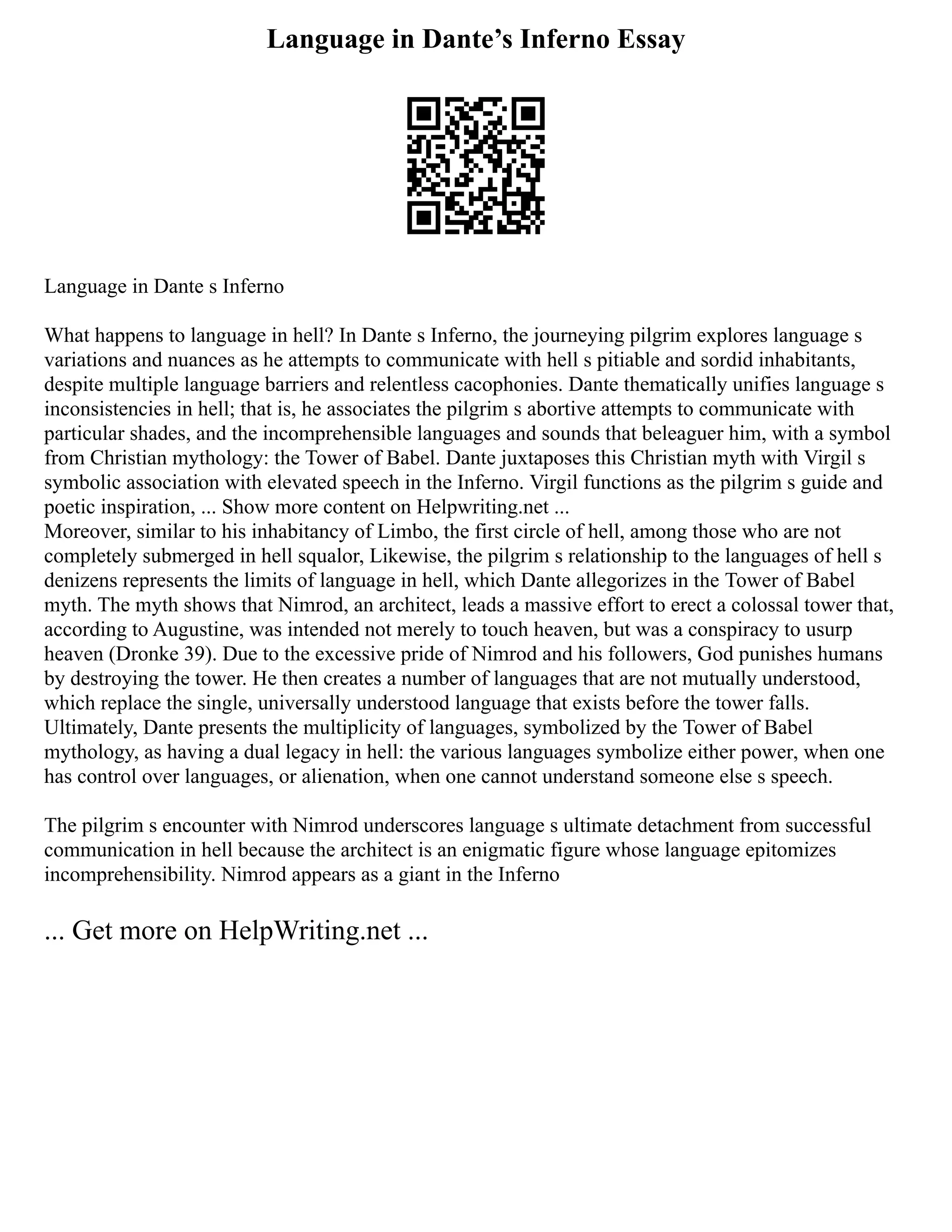 Language in Dante’s Inferno Essay
Language in Dante s Inferno
What happens to language in hell? In Dante s Inferno, the journeying pilgrim explores language s
variations and nuances as he attempts to communicate with hell s pitiable and sordid inhabitants,
despite multiple language barriers and relentless cacophonies. Dante thematically unifies language s
inconsistencies in hell; that is, he associates the pilgrim s abortive attempts to communicate with
particular shades, and the incomprehensible languages and sounds that beleaguer him, with a symbol
from Christian mythology: the Tower of Babel. Dante juxtaposes this Christian myth with Virgil s
symbolic association with elevated speech in the Inferno. Virgil functions as the pilgrim s guide and
poetic inspiration, ... Show more content on Helpwriting.net ...
Moreover, similar to his inhabitancy of Limbo, the first circle of hell, among those who are not
completely submerged in hell squalor, Likewise, the pilgrim s relationship to the languages of hell s
denizens represents the limits of language in hell, which Dante allegorizes in the Tower of Babel
myth. The myth shows that Nimrod, an architect, leads a massive effort to erect a colossal tower that,
according to Augustine, was intended not merely to touch heaven, but was a conspiracy to usurp
heaven (Dronke 39). Due to the excessive pride of Nimrod and his followers, God punishes humans
by destroying the tower. He then creates a number of languages that are not mutually understood,
which replace the single, universally understood language that exists before the tower falls.
Ultimately, Dante presents the multiplicity of languages, symbolized by the Tower of Babel
mythology, as having a dual legacy in hell: the various languages symbolize either power, when one
has control over languages, or alienation, when one cannot understand someone else s speech.
The pilgrim s encounter with Nimrod underscores language s ultimate detachment from successful
communication in hell because the architect is an enigmatic figure whose language epitomizes
incomprehensibility. Nimrod appears as a giant in the Inferno
... Get more on HelpWriting.net ...
 