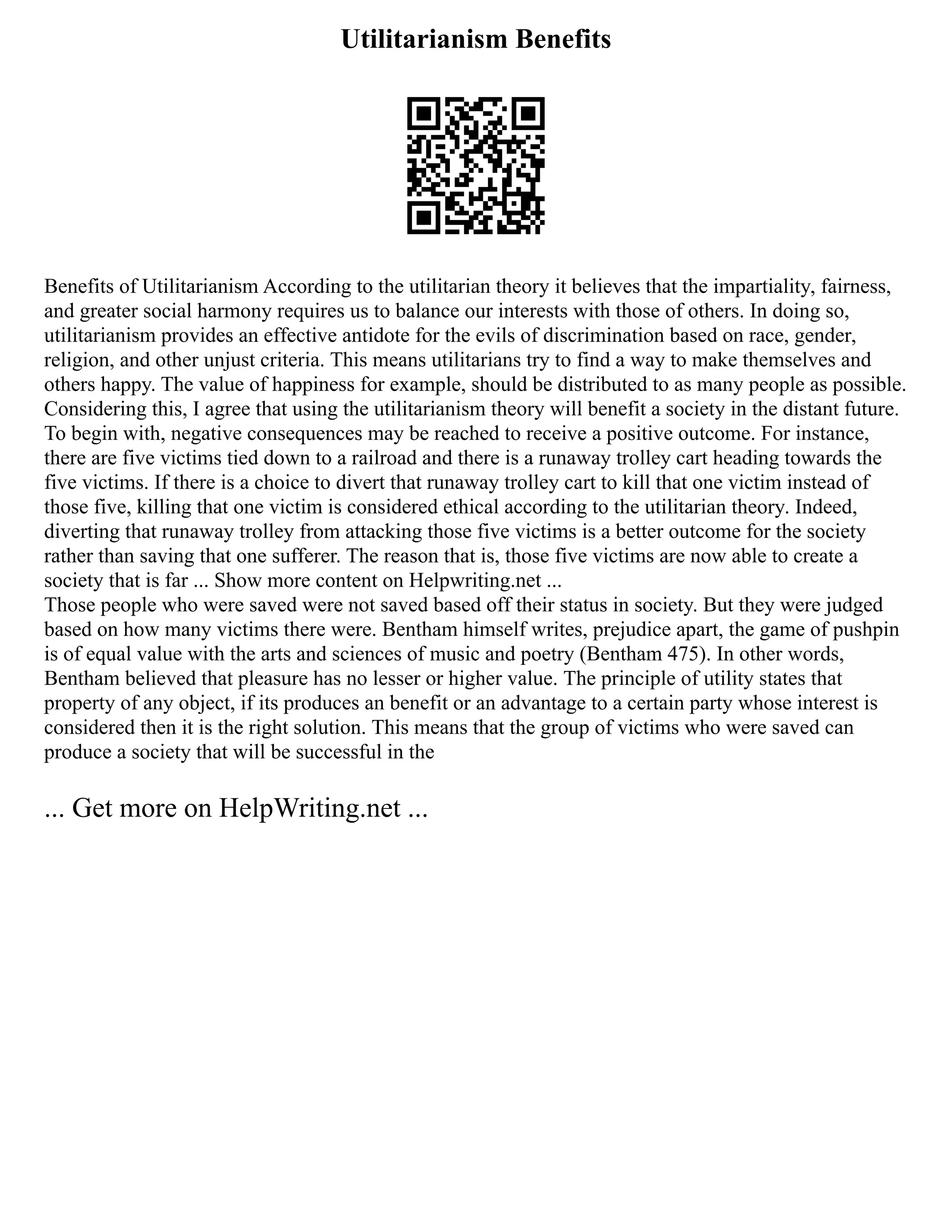 Utilitarianism Benefits
Benefits of Utilitarianism According to the utilitarian theory it believes that the impartiality, fairness,
and greater social harmony requires us to balance our interests with those of others. In doing so,
utilitarianism provides an effective antidote for the evils of discrimination based on race, gender,
religion, and other unjust criteria. This means utilitarians try to find a way to make themselves and
others happy. The value of happiness for example, should be distributed to as many people as possible.
Considering this, I agree that using the utilitarianism theory will benefit a society in the distant future.
To begin with, negative consequences may be reached to receive a positive outcome. For instance,
there are five victims tied down to a railroad and there is a runaway trolley cart heading towards the
five victims. If there is a choice to divert that runaway trolley cart to kill that one victim instead of
those five, killing that one victim is considered ethical according to the utilitarian theory. Indeed,
diverting that runaway trolley from attacking those five victims is a better outcome for the society
rather than saving that one sufferer. The reason that is, those five victims are now able to create a
society that is far ... Show more content on Helpwriting.net ...
Those people who were saved were not saved based off their status in society. But they were judged
based on how many victims there were. Bentham himself writes, prejudice apart, the game of pushpin
is of equal value with the arts and sciences of music and poetry (Bentham 475). In other words,
Bentham believed that pleasure has no lesser or higher value. The principle of utility states that
property of any object, if its produces an benefit or an advantage to a certain party whose interest is
considered then it is the right solution. This means that the group of victims who were saved can
produce a society that will be successful in the
... Get more on HelpWriting.net ...
 
