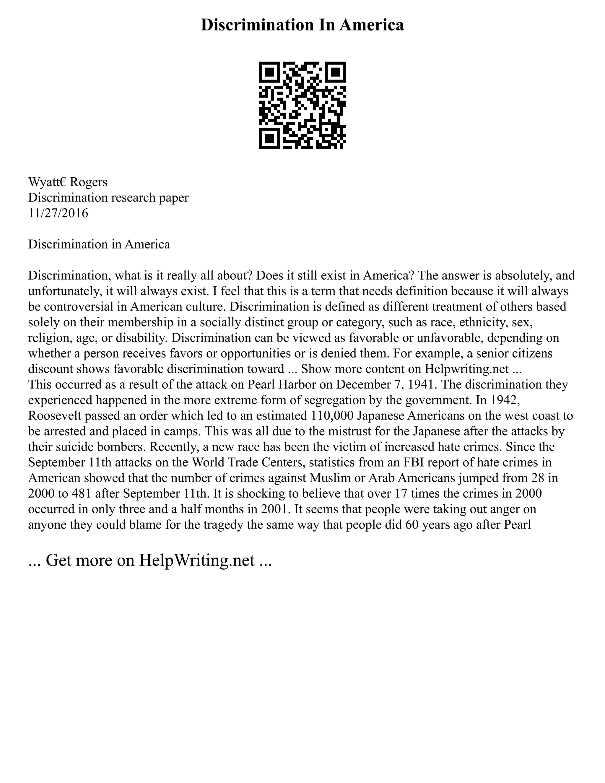 Discrimination In America
Wyatt€ Rogers
Discrimination research paper
11/27/2016
Discrimination in America
Discrimination, what is it really all about? Does it still exist in America? The answer is absolutely, and
unfortunately, it will always exist. I feel that this is a term that needs definition because it will always
be controversial in American culture. Discrimination is defined as different treatment of others based
solely on their membership in a socially distinct group or category, such as race, ethnicity, sex,
religion, age, or disability. Discrimination can be viewed as favorable or unfavorable, depending on
whether a person receives favors or opportunities or is denied them. For example, a senior citizens
discount shows favorable discrimination toward ... Show more content on Helpwriting.net ...
This occurred as a result of the attack on Pearl Harbor on December 7, 1941. The discrimination they
experienced happened in the more extreme form of segregation by the government. In 1942,
Roosevelt passed an order which led to an estimated 110,000 Japanese Americans on the west coast to
be arrested and placed in camps. This was all due to the mistrust for the Japanese after the attacks by
their suicide bombers. Recently, a new race has been the victim of increased hate crimes. Since the
September 11th attacks on the World Trade Centers, statistics from an FBI report of hate crimes in
American showed that the number of crimes against Muslim or Arab Americans jumped from 28 in
2000 to 481 after September 11th. It is shocking to believe that over 17 times the crimes in 2000
occurred in only three and a half months in 2001. It seems that people were taking out anger on
anyone they could blame for the tragedy the same way that people did 60 years ago after Pearl
... Get more on HelpWriting.net ...
 