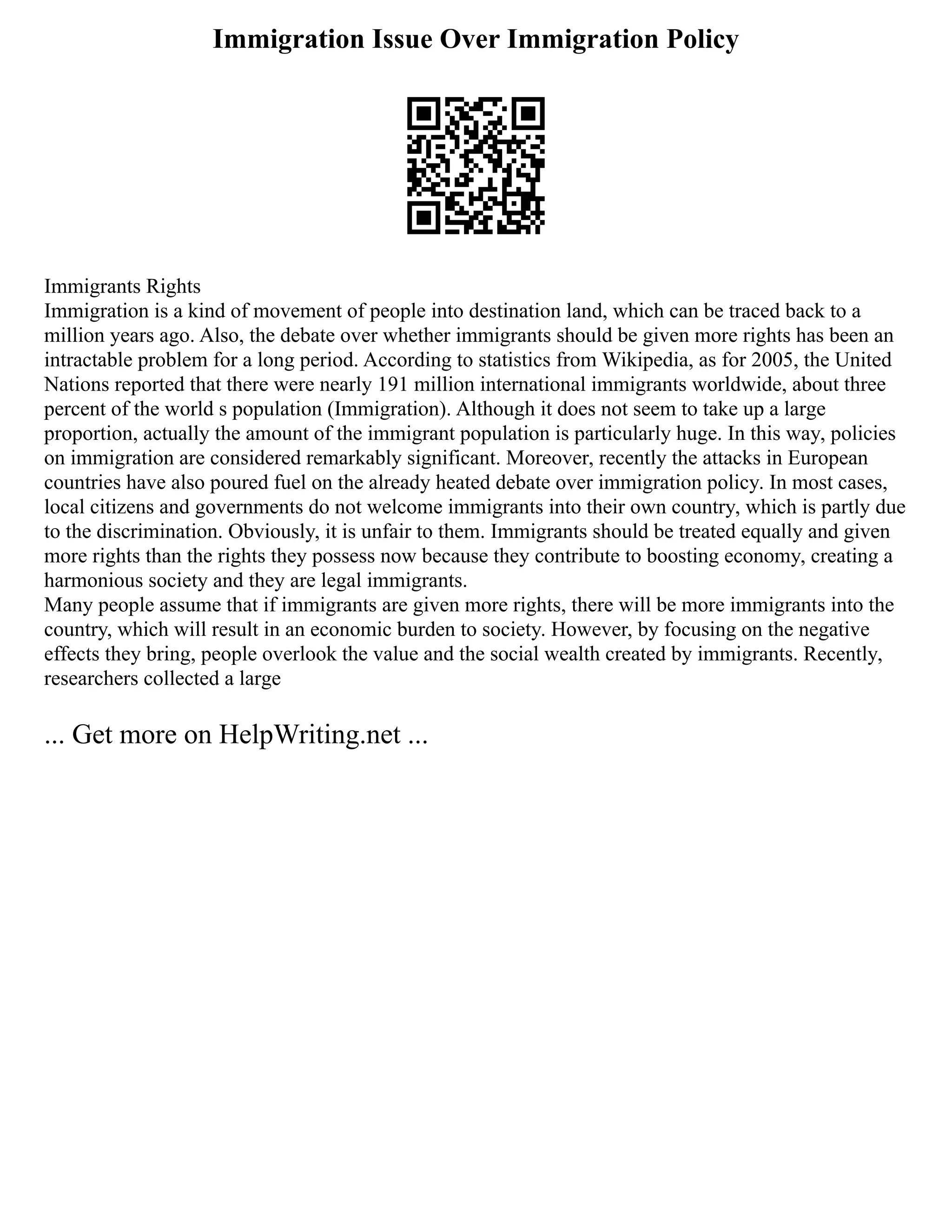 Immigration Issue Over Immigration Policy
Immigrants Rights
Immigration is a kind of movement of people into destination land, which can be traced back to a
million years ago. Also, the debate over whether immigrants should be given more rights has been an
intractable problem for a long period. According to statistics from Wikipedia, as for 2005, the United
Nations reported that there were nearly 191 million international immigrants worldwide, about three
percent of the world s population (Immigration). Although it does not seem to take up a large
proportion, actually the amount of the immigrant population is particularly huge. In this way, policies
on immigration are considered remarkably significant. Moreover, recently the attacks in European
countries have also poured fuel on the already heated debate over immigration policy. In most cases,
local citizens and governments do not welcome immigrants into their own country, which is partly due
to the discrimination. Obviously, it is unfair to them. Immigrants should be treated equally and given
more rights than the rights they possess now because they contribute to boosting economy, creating a
harmonious society and they are legal immigrants.
Many people assume that if immigrants are given more rights, there will be more immigrants into the
country, which will result in an economic burden to society. However, by focusing on the negative
effects they bring, people overlook the value and the social wealth created by immigrants. Recently,
researchers collected a large
... Get more on HelpWriting.net ...
 