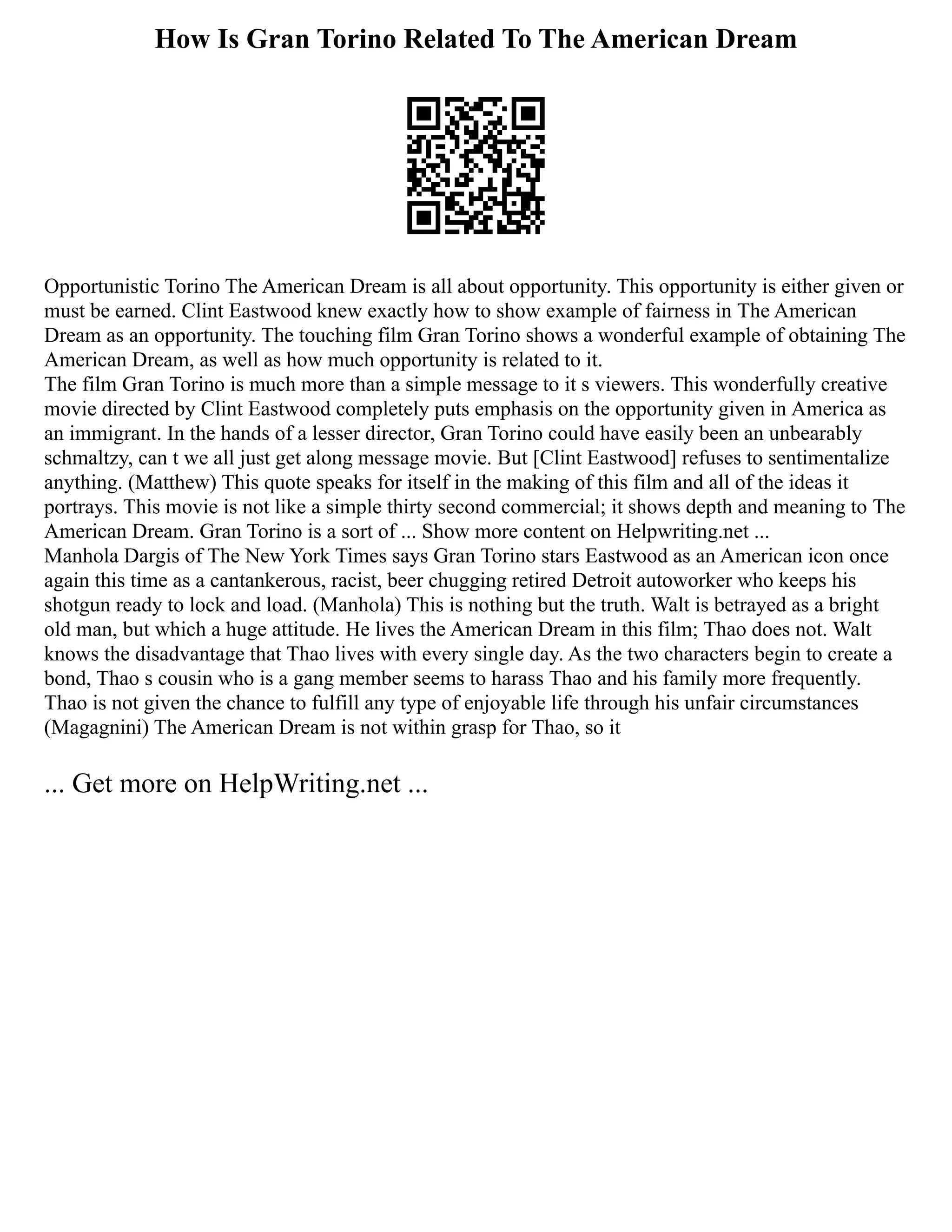 How Is Gran Torino Related To The American Dream
Opportunistic Torino The American Dream is all about opportunity. This opportunity is either given or
must be earned. Clint Eastwood knew exactly how to show example of fairness in The American
Dream as an opportunity. The touching film Gran Torino shows a wonderful example of obtaining The
American Dream, as well as how much opportunity is related to it.
The film Gran Torino is much more than a simple message to it s viewers. This wonderfully creative
movie directed by Clint Eastwood completely puts emphasis on the opportunity given in America as
an immigrant. In the hands of a lesser director, Gran Torino could have easily been an unbearably
schmaltzy, can t we all just get along message movie. But [Clint Eastwood] refuses to sentimentalize
anything. (Matthew) This quote speaks for itself in the making of this film and all of the ideas it
portrays. This movie is not like a simple thirty second commercial; it shows depth and meaning to The
American Dream. Gran Torino is a sort of ... Show more content on Helpwriting.net ...
Manhola Dargis of The New York Times says Gran Torino stars Eastwood as an American icon once
again this time as a cantankerous, racist, beer chugging retired Detroit autoworker who keeps his
shotgun ready to lock and load. (Manhola) This is nothing but the truth. Walt is betrayed as a bright
old man, but which a huge attitude. He lives the American Dream in this film; Thao does not. Walt
knows the disadvantage that Thao lives with every single day. As the two characters begin to create a
bond, Thao s cousin who is a gang member seems to harass Thao and his family more frequently.
Thao is not given the chance to fulfill any type of enjoyable life through his unfair circumstances
(Magagnini) The American Dream is not within grasp for Thao, so it
... Get more on HelpWriting.net ...
 