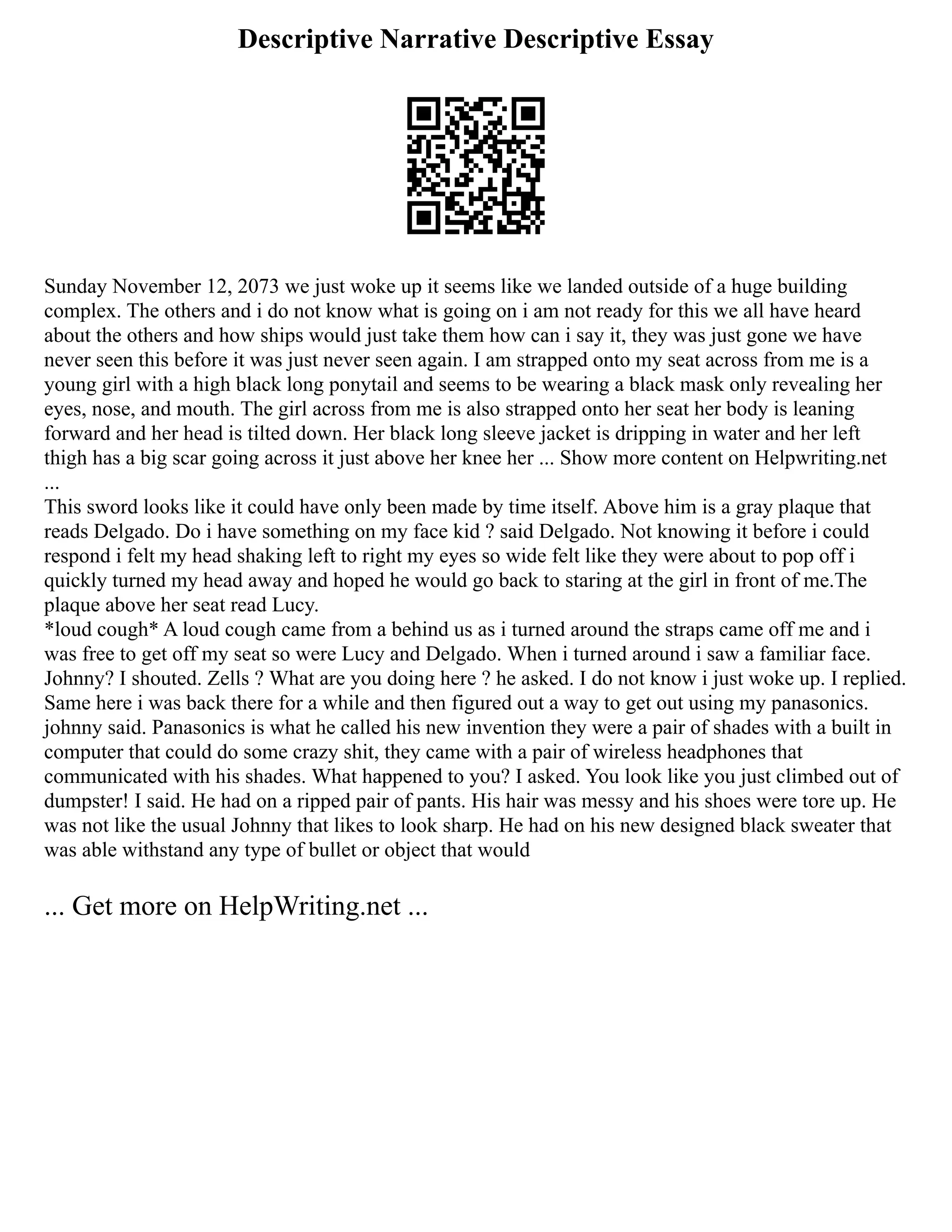 Descriptive Narrative Descriptive Essay
Sunday November 12, 2073 we just woke up it seems like we landed outside of a huge building
complex. The others and i do not know what is going on i am not ready for this we all have heard
about the others and how ships would just take them how can i say it, they was just gone we have
never seen this before it was just never seen again. I am strapped onto my seat across from me is a
young girl with a high black long ponytail and seems to be wearing a black mask only revealing her
eyes, nose, and mouth. The girl across from me is also strapped onto her seat her body is leaning
forward and her head is tilted down. Her black long sleeve jacket is dripping in water and her left
thigh has a big scar going across it just above her knee her ... Show more content on Helpwriting.net
...
This sword looks like it could have only been made by time itself. Above him is a gray plaque that
reads Delgado. Do i have something on my face kid ? said Delgado. Not knowing it before i could
respond i felt my head shaking left to right my eyes so wide felt like they were about to pop off i
quickly turned my head away and hoped he would go back to staring at the girl in front of me.The
plaque above her seat read Lucy.
*loud cough* A loud cough came from a behind us as i turned around the straps came off me and i
was free to get off my seat so were Lucy and Delgado. When i turned around i saw a familiar face.
Johnny? I shouted. Zells ? What are you doing here ? he asked. I do not know i just woke up. I replied.
Same here i was back there for a while and then figured out a way to get out using my panasonics.
johnny said. Panasonics is what he called his new invention they were a pair of shades with a built in
computer that could do some crazy shit, they came with a pair of wireless headphones that
communicated with his shades. What happened to you? I asked. You look like you just climbed out of
dumpster! I said. He had on a ripped pair of pants. His hair was messy and his shoes were tore up. He
was not like the usual Johnny that likes to look sharp. He had on his new designed black sweater that
was able withstand any type of bullet or object that would
... Get more on HelpWriting.net ...
 