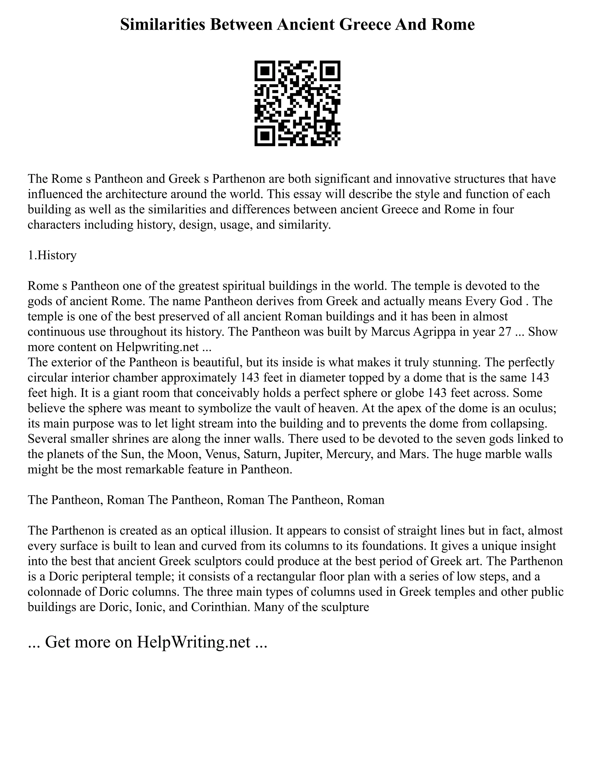 Similarities Between Ancient Greece And Rome
The Rome s Pantheon and Greek s Parthenon are both significant and innovative structures that have
influenced the architecture around the world. This essay will describe the style and function of each
building as well as the similarities and differences between ancient Greece and Rome in four
characters including history, design, usage, and similarity.
1.History
Rome s Pantheon one of the greatest spiritual buildings in the world. The temple is devoted to the
gods of ancient Rome. The name Pantheon derives from Greek and actually means Every God . The
temple is one of the best preserved of all ancient Roman buildings and it has been in almost
continuous use throughout its history. The Pantheon was built by Marcus Agrippa in year 27 ... Show
more content on Helpwriting.net ...
The exterior of the Pantheon is beautiful, but its inside is what makes it truly stunning. The perfectly
circular interior chamber approximately 143 feet in diameter topped by a dome that is the same 143
feet high. It is a giant room that conceivably holds a perfect sphere or globe 143 feet across. Some
believe the sphere was meant to symbolize the vault of heaven. At the apex of the dome is an oculus;
its main purpose was to let light stream into the building and to prevents the dome from collapsing.
Several smaller shrines are along the inner walls. There used to be devoted to the seven gods linked to
the planets of the Sun, the Moon, Venus, Saturn, Jupiter, Mercury, and Mars. The huge marble walls
might be the most remarkable feature in Pantheon.
The Pantheon, Roman The Pantheon, Roman The Pantheon, Roman
The Parthenon is created as an optical illusion. It appears to consist of straight lines but in fact, almost
every surface is built to lean and curved from its columns to its foundations. It gives a unique insight
into the best that ancient Greek sculptors could produce at the best period of Greek art. The Parthenon
is a Doric peripteral temple; it consists of a rectangular floor plan with a series of low steps, and a
colonnade of Doric columns. The three main types of columns used in Greek temples and other public
buildings are Doric, Ionic, and Corinthian. Many of the sculpture
... Get more on HelpWriting.net ...
 