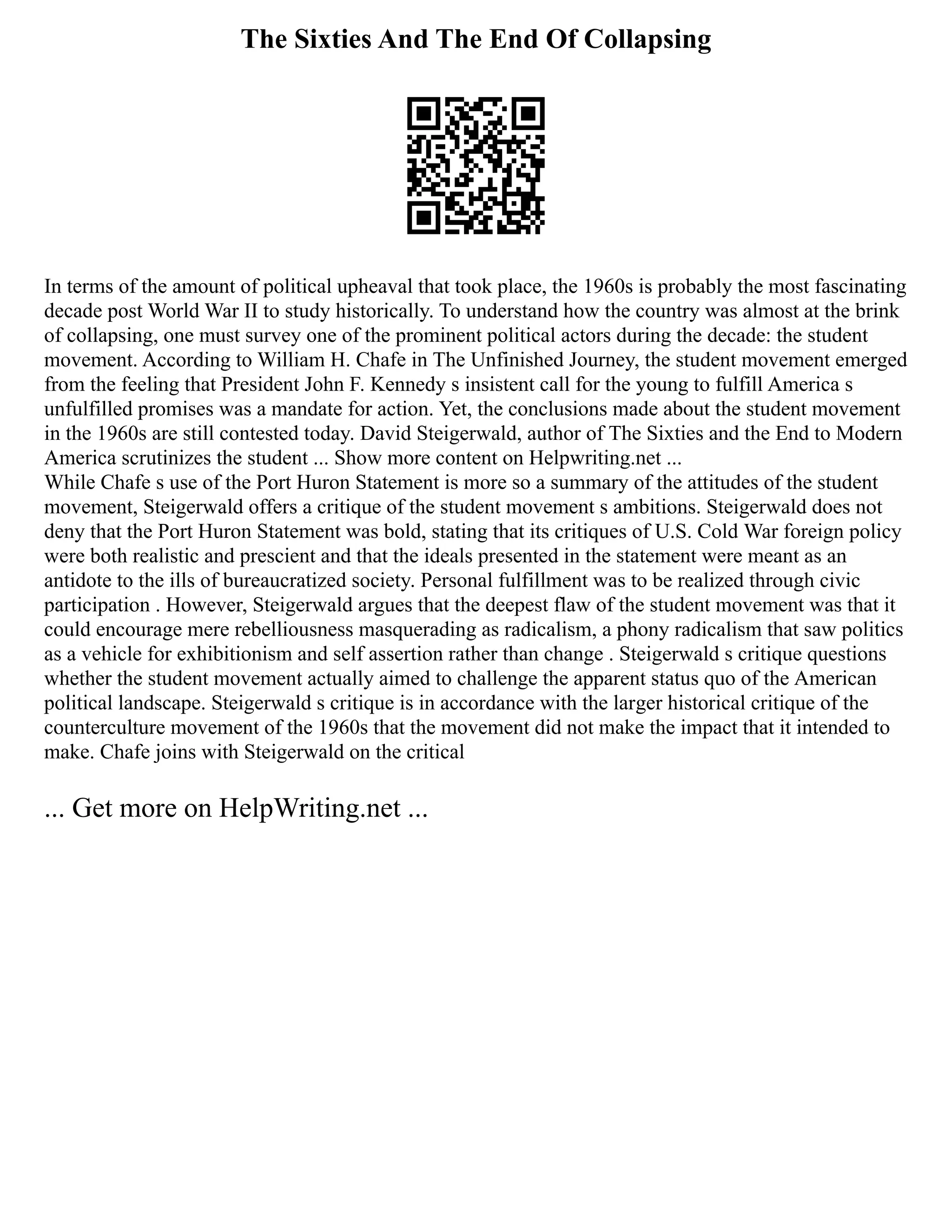 The Sixties And The End Of Collapsing
In terms of the amount of political upheaval that took place, the 1960s is probably the most fascinating
decade post World War II to study historically. To understand how the country was almost at the brink
of collapsing, one must survey one of the prominent political actors during the decade: the student
movement. According to William H. Chafe in The Unfinished Journey, the student movement emerged
from the feeling that President John F. Kennedy s insistent call for the young to fulfill America s
unfulfilled promises was a mandate for action. Yet, the conclusions made about the student movement
in the 1960s are still contested today. David Steigerwald, author of The Sixties and the End to Modern
America scrutinizes the student ... Show more content on Helpwriting.net ...
While Chafe s use of the Port Huron Statement is more so a summary of the attitudes of the student
movement, Steigerwald offers a critique of the student movement s ambitions. Steigerwald does not
deny that the Port Huron Statement was bold, stating that its critiques of U.S. Cold War foreign policy
were both realistic and prescient and that the ideals presented in the statement were meant as an
antidote to the ills of bureaucratized society. Personal fulfillment was to be realized through civic
participation . However, Steigerwald argues that the deepest flaw of the student movement was that it
could encourage mere rebelliousness masquerading as radicalism, a phony radicalism that saw politics
as a vehicle for exhibitionism and self assertion rather than change . Steigerwald s critique questions
whether the student movement actually aimed to challenge the apparent status quo of the American
political landscape. Steigerwald s critique is in accordance with the larger historical critique of the
counterculture movement of the 1960s that the movement did not make the impact that it intended to
make. Chafe joins with Steigerwald on the critical
... Get more on HelpWriting.net ...
 