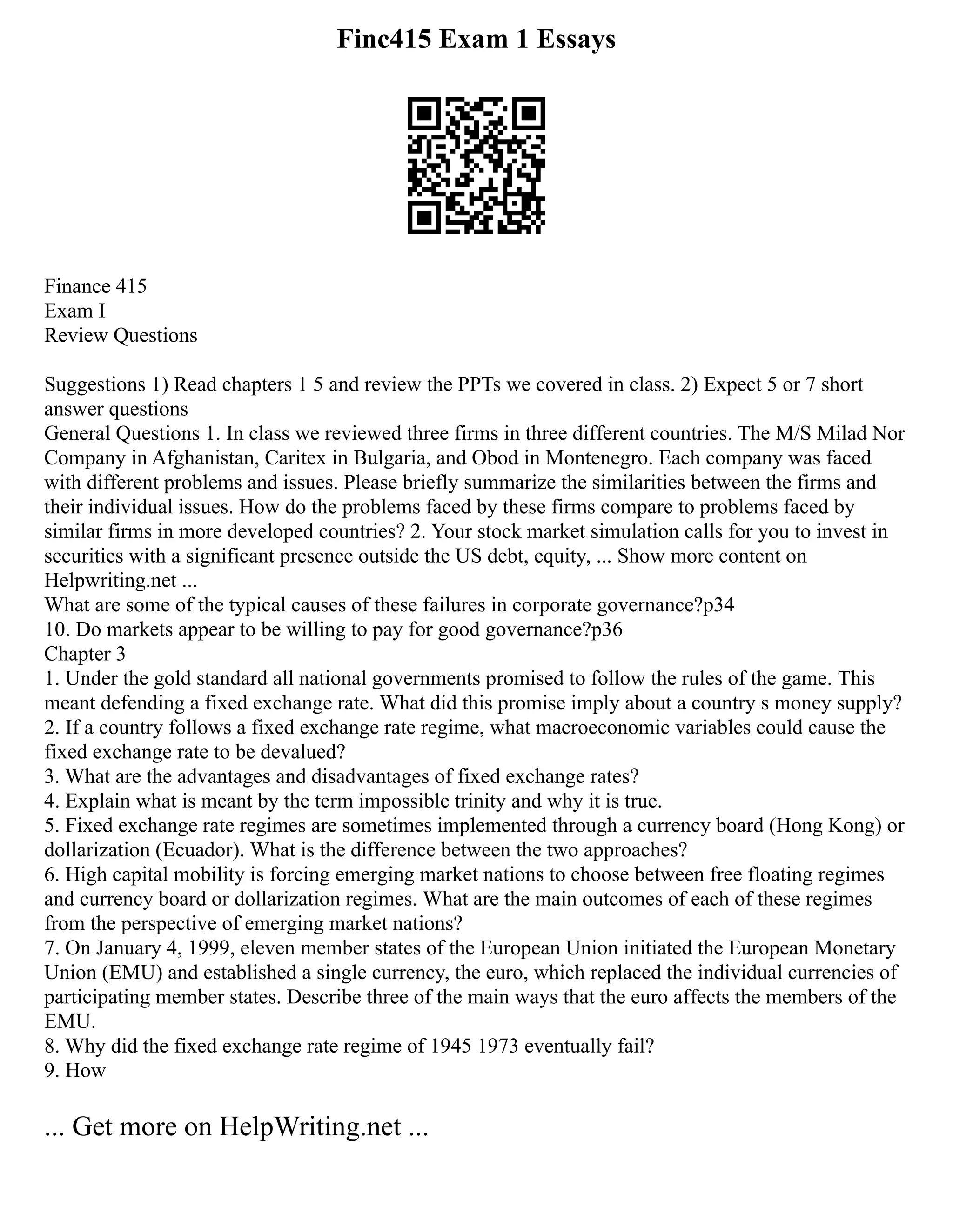 Finc415 Exam 1 Essays
Finance 415
Exam I
Review Questions
Suggestions 1) Read chapters 1 5 and review the PPTs we covered in class. 2) Expect 5 or 7 short
answer questions
General Questions 1. In class we reviewed three firms in three different countries. The M/S Milad Nor
Company in Afghanistan, Caritex in Bulgaria, and Obod in Montenegro. Each company was faced
with different problems and issues. Please briefly summarize the similarities between the firms and
their individual issues. How do the problems faced by these firms compare to problems faced by
similar firms in more developed countries? 2. Your stock market simulation calls for you to invest in
securities with a significant presence outside the US debt, equity, ... Show more content on
Helpwriting.net ...
What are some of the typical causes of these failures in corporate governance?p34
10. Do markets appear to be willing to pay for good governance?p36
Chapter 3
1. Under the gold standard all national governments promised to follow the rules of the game. This
meant defending a fixed exchange rate. What did this promise imply about a country s money supply?
2. If a country follows a fixed exchange rate regime, what macroeconomic variables could cause the
fixed exchange rate to be devalued?
3. What are the advantages and disadvantages of fixed exchange rates?
4. Explain what is meant by the term impossible trinity and why it is true.
5. Fixed exchange rate regimes are sometimes implemented through a currency board (Hong Kong) or
dollarization (Ecuador). What is the difference between the two approaches?
6. High capital mobility is forcing emerging market nations to choose between free floating regimes
and currency board or dollarization regimes. What are the main outcomes of each of these regimes
from the perspective of emerging market nations?
7. On January 4, 1999, eleven member states of the European Union initiated the European Monetary
Union (EMU) and established a single currency, the euro, which replaced the individual currencies of
participating member states. Describe three of the main ways that the euro affects the members of the
EMU.
8. Why did the fixed exchange rate regime of 1945 1973 eventually fail?
9. How
... Get more on HelpWriting.net ...
 