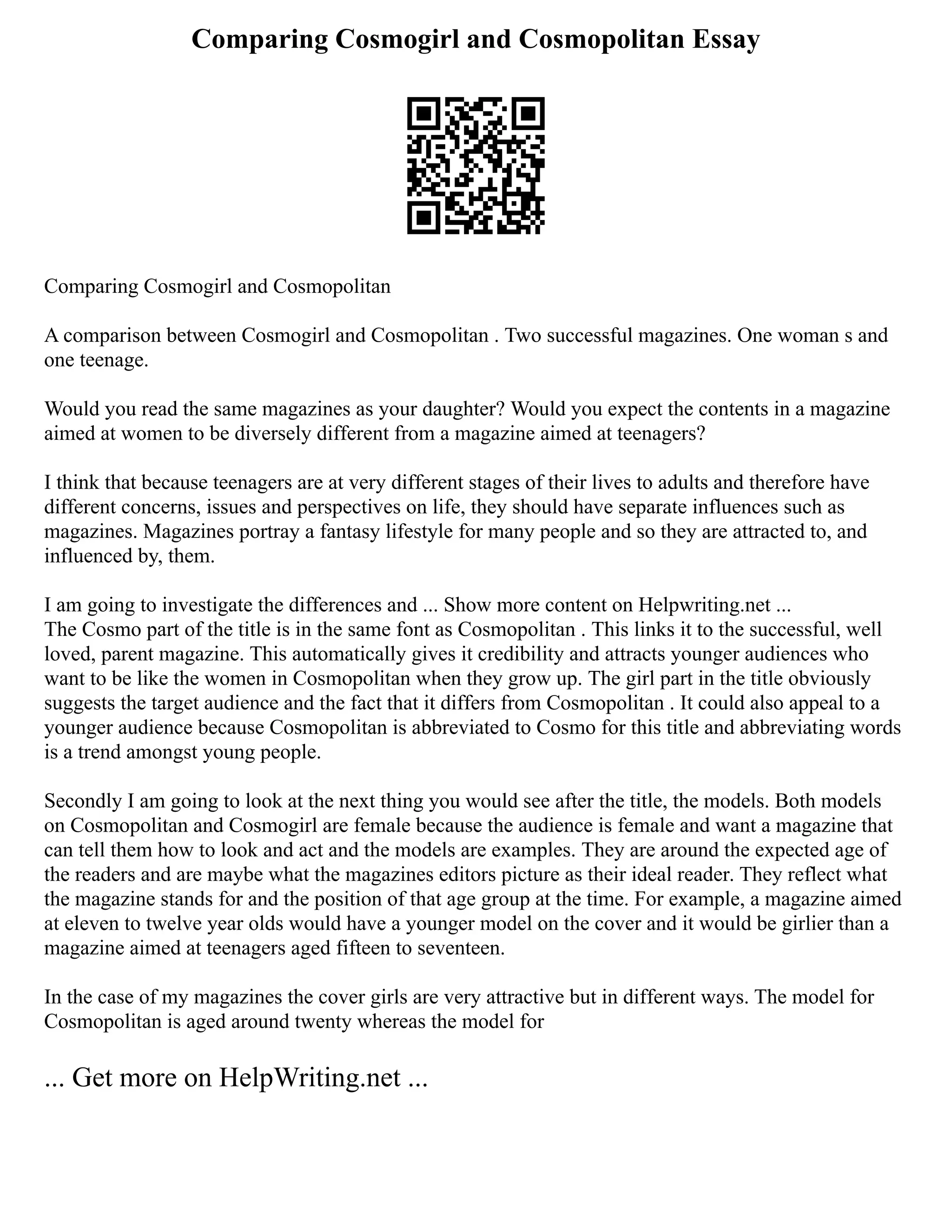 Comparing Cosmogirl and Cosmopolitan Essay
Comparing Cosmogirl and Cosmopolitan
A comparison between Cosmogirl and Cosmopolitan . Two successful magazines. One woman s and
one teenage.
Would you read the same magazines as your daughter? Would you expect the contents in a magazine
aimed at women to be diversely different from a magazine aimed at teenagers?
I think that because teenagers are at very different stages of their lives to adults and therefore have
different concerns, issues and perspectives on life, they should have separate influences such as
magazines. Magazines portray a fantasy lifestyle for many people and so they are attracted to, and
influenced by, them.
I am going to investigate the differences and ... Show more content on Helpwriting.net ...
The Cosmo part of the title is in the same font as Cosmopolitan . This links it to the successful, well
loved, parent magazine. This automatically gives it credibility and attracts younger audiences who
want to be like the women in Cosmopolitan when they grow up. The girl part in the title obviously
suggests the target audience and the fact that it differs from Cosmopolitan . It could also appeal to a
younger audience because Cosmopolitan is abbreviated to Cosmo for this title and abbreviating words
is a trend amongst young people.
Secondly I am going to look at the next thing you would see after the title, the models. Both models
on Cosmopolitan and Cosmogirl are female because the audience is female and want a magazine that
can tell them how to look and act and the models are examples. They are around the expected age of
the readers and are maybe what the magazines editors picture as their ideal reader. They reflect what
the magazine stands for and the position of that age group at the time. For example, a magazine aimed
at eleven to twelve year olds would have a younger model on the cover and it would be girlier than a
magazine aimed at teenagers aged fifteen to seventeen.
In the case of my magazines the cover girls are very attractive but in different ways. The model for
Cosmopolitan is aged around twenty whereas the model for
... Get more on HelpWriting.net ...
 