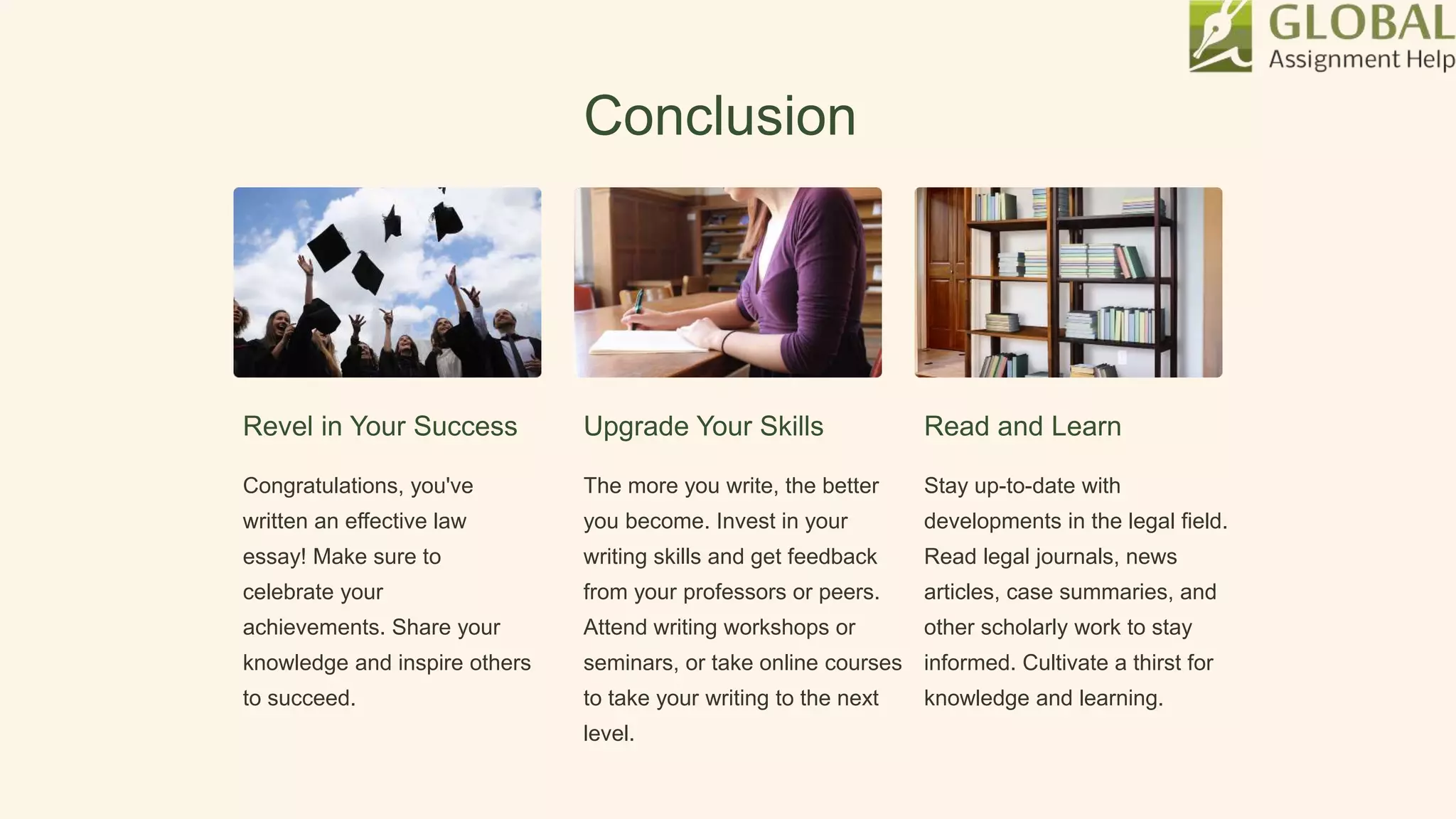 Conclusion
Revel in Your Success
Congratulations, you've
written an effective law
essay! Make sure to
celebrate your
achievements. Share your
knowledge and inspire others
to succeed.
Upgrade Your Skills
The more you write, the better
you become. Invest in your
writing skills and get feedback
from your professors or peers.
Attend writing workshops or
seminars, or take online courses
to take your writing to the next
level.
Read and Learn
Stay up-to-date with
developments in the legal field.
Read legal journals, news
articles, case summaries, and
other scholarly work to stay
informed. Cultivate a thirst for
knowledge and learning.
 