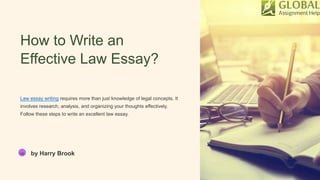 How to Write an
Effective Law Essay?
Law essay writing requires more than just knowledge of legal concepts. It
involves research, analysis, and organizing your thoughts effectively.
Follow these steps to write an excellent law essay.
HB by Harry Brook
 