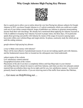 Why Google Adsense High Paying Key Phrases
that is a quick post to allow you to realize about the very best Paying key phrases subjects for Google
Adsense in 2015, you know Google Adsense is a % advert community which you could use to make
cash out of your online content material. heaps of publishers use Adsense to generate moneymaking
income from their web sites/blogs. We already have mentioned about applying for Adsense Account in
Urdu in addition to keeping Your Adsense Account in proper status, but these days, I ll in particular
speak about growing your profits with Adsense by means of the usage of excessive paying topics
keywords within your websites/blogs and single articles. So please, cautiously study the whole put up
until the ending sentence.
google adsense high paying key phrases
a way to Make extra money with Adsense?
There will be most effective 4 predominant reasons if you are not making superb cash with Adsense,
and the fundamental reasons that we located are the subsequent ones listed underneath:
subject matter of the website
Low satisfactory content material
Geographical location of the visitors
Placements of the ads if you have a completely lifeless and Gup Shup topic to your internet
site/weblog then don t dream for massive cash from Adsense, and when you have low pleasant content
material then nevertheless there may be no right cash for you, low satisfactory manner = no keyword
primarily based in depth articles. if you are receiving most of the traffic from nations like Pakistan,
... Get more on HelpWriting.net ...
 