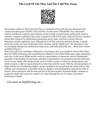 The Lord Of The Flies And The Cold War Essay
The primary conflict in The Lord of the Flies is a portrayal of the strife between democracy and
communism during the Cold War. The Cold War was the result of World War Two, where both
America and Russia wanted to gain influence in the recently ravaged Europe and beyond. America
wanted to continue to globalize and create a capitalist world of free trade, while the Soviets wanted to
spread their influence by establishing communistic proxy states, and form a barrier between
themselves and the capitalistic west. Although the Cold War may have started in Europe, it spread
across the world, into Asia, South and Central America, and the Middle East. The ideologies of the
two emerging superpowers conflicted in many ways, especially politically and ... Show more content
on Helpwriting.net ...
There were real wars, sometimes called proxy wars because they were fought by Soviet allies rather
than the USSR itself along with competition for influence in the Third World, and a major superpower
arms race. In the novel, Ralph and the conch are representative of democracy and the fundamental
principles of the freedom of expression, and Jack is representative of communism and the militaristic
Soviet society. Ralph, after being elected, seeks to build a society of efficiency and prosperity, and
where everyone is able to express themselves when they hold the conch. With the rational guidance of
Piggy and the use of technology, Ralph s society intended to be rescued from the island with as little
violence and consequences as possible. However, Ralph is soon challenged by Jack and his tribe of
hunters, whose obsession with the hunt and fear of the beast quickly dismantle Ralph s attempts to
escape the island. Jack asserts his control over others through the use of violence, and abuses
technology to hinder
... Get more on HelpWriting.net ...
 