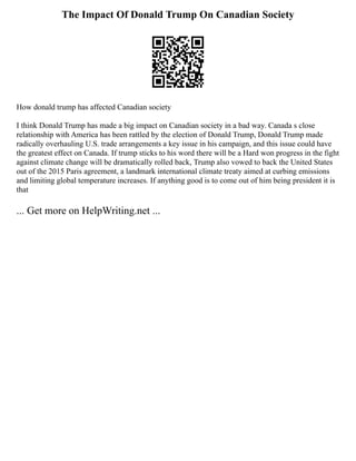 The Impact Of Donald Trump On Canadian Society
How donald trump has affected Canadian society
I think Donald Trump has made a big impact on Canadian society in a bad way. Canada s close
relationship with America has been rattled by the election of Donald Trump, Donald Trump made
radically overhauling U.S. trade arrangements a key issue in his campaign, and this issue could have
the greatest effect on Canada. If trump sticks to his word there will be a Hard won progress in the fight
against climate change will be dramatically rolled back, Trump also vowed to back the United States
out of the 2015 Paris agreement, a landmark international climate treaty aimed at curbing emissions
and limiting global temperature increases. If anything good is to come out of him being president it is
that
... Get more on HelpWriting.net ...
 