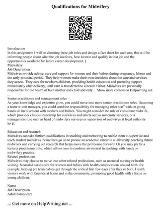 Qualifications for Midwifery
Introduction
In this assignment I will be choosing three job roles and design a fact sheet for each one, this will be
informing people about what the job involves, how to train and qualify in that job and the
opportunities available for future career development. ]
Midwifery
Job Description
Midwives provide advice, care and support for women and their babies during pregnancy, labour and
the early postnatal period. They help women make their own decisions about the care and services
they access. They care for newborn children, providing health education and parenting support
immediately after delivery, until care is transferred to a health visitor. Midwives are personally
responsible for the health of both mother and child and only ... Show more content on Helpwriting.net
...
Senior practitioner and management roles
As your knowledge and expertise grow, you could move into more senior practitioner roles. Becoming
a team or unit manager, you could combine responsibility for managing other staff with on going
hands on involvement with mothers and babies. You might consider the role of consultant midwife,
which provides clinical leadership for midwives and others across maternity services, or a
management role such as head of midwifery services or supervisor of midwives at local authority
level.
Education and research
Midwives can take further qualifications in teaching and mentoring to enable them to supervise and
teach student midwives. Some then go on to pursue an academic career in a university, teaching future
midwives and carrying out research that helps move the profession forward. Or you may prefer a
lecturer practitioner role, which allows you to combine an interest in teaching with hands on
midwifery practice.
Related professions
Midwives may choose to move into other related professions, such as neonatal nursing or health
visiting. Neonatal nurses care for women and babies with health complications around birth, for
example, helping pre term babies get through the critical first few days after they re born. Health
visitors work with families at home and in the community, promoting good health with a focus on
young children.
Nurse
Job Description
Adult nurses care
... Get more on HelpWriting.net ...
 