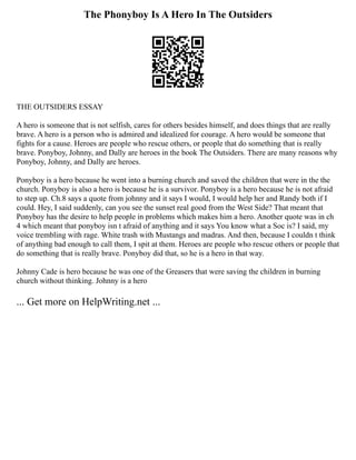 The Phonyboy Is A Hero In The Outsiders
THE OUTSIDERS ESSAY
A hero is someone that is not selfish, cares for others besides himself, and does things that are really
brave. A hero is a person who is admired and idealized for courage. A hero would be someone that
fights for a cause. Heroes are people who rescue others, or people that do something that is really
brave. Ponyboy, Johnny, and Dally are heroes in the book The Outsiders. There are many reasons why
Ponyboy, Johnny, and Dally are heroes.
Ponyboy is a hero because he went into a burning church and saved the children that were in the the
church. Ponyboy is also a hero is because he is a survivor. Ponyboy is a hero because he is not afraid
to step up. Ch.8 says a quote from johnny and it says I would, I would help her and Randy both if I
could. Hey, I said suddenly, can you see the sunset real good from the West Side? That meant that
Ponyboy has the desire to help people in problems which makes him a hero. Another quote was in ch
4 which meant that ponyboy isn t afraid of anything and it says You know what a Soc is? I said, my
voice trembling with rage. White trash with Mustangs and madras. And then, because I couldn t think
of anything bad enough to call them, I spit at them. Heroes are people who rescue others or people that
do something that is really brave. Ponyboy did that, so he is a hero in that way.
Johnny Cade is hero because he was one of the Greasers that were saving the children in burning
church without thinking. Johnny is a hero
... Get more on HelpWriting.net ...
 