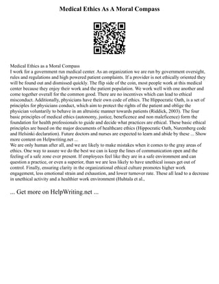 Medical Ethics As A Moral Compass
Medical Ethics as a Moral Compass
I work for a government run medical center. As an organization we are run by government oversight,
rules and regulations and high powered patient complaints. If a provider is not ethically oriented they
will be found out and dismissed quickly. The flip side of the coin, most people work at this medical
center because they enjoy their work and the patient population. We work well with one another and
come together overall for the common good. There are no incentives which can lead to ethical
misconduct. Additionally, physicians have their own code of ethics. The Hippocratic Oath, is a set of
principles for physicians conduct, which aim to protect the rights of the patient and oblige the
physician voluntarily to behave in an altruistic manner towards patients (Riddick, 2003). The four
basic principles of medical ethics (autonomy, justice, beneficence and non maleficence) form the
foundation for health professionals to guide and decide what practices are ethical. These basic ethical
principles are based on the major documents of healthcare ethics (Hippocratic Oath, Nuremberg code
and Helsinki declaration). Future doctors and nurses are expected to learn and abide by these ... Show
more content on Helpwriting.net ...
We are only human after all, and we are likely to make mistakes when it comes to the gray areas of
ethics. One way to assure we do the best we can is keep the lines of communication open and the
feeling of a safe zone ever present. If employees feel like they are in a safe environment and can
question a practice, or even a superior, than we are less likely to have unethical issues get out of
control. Finally, ensuring clarity in the organizational ethical culture promotes higher work
engagement, less emotional strain and exhaustion, and lower turnover rate. These all lead to a decrease
in unethical activity and a healthier work environment (Huhtala et al.,
... Get more on HelpWriting.net ...
 