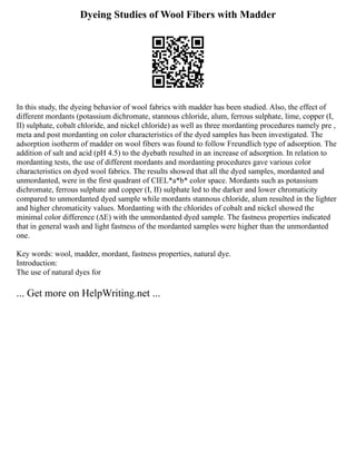 Dyeing Studies of Wool Fibers with Madder
In this study, the dyeing behavior of wool fabrics with madder has been studied. Also, the effect of
different mordants (potassium dichromate, stannous chloride, alum, ferrous sulphate, lime, copper (I,
II) sulphate, cobalt chloride, and nickel chloride) as well as three mordanting procedures namely pre ,
meta and post mordanting on color characteristics of the dyed samples has been investigated. The
adsorption isotherm of madder on wool fibers was found to follow Freundlich type of adsorption. The
addition of salt and acid (pH 4.5) to the dyebath resulted in an increase of adsorption. In relation to
mordanting tests, the use of different mordants and mordanting procedures gave various color
characteristics on dyed wool fabrics. The results showed that all the dyed samples, mordanted and
unmordanted, were in the first quadrant of CIEL*a*b* color space. Mordants such as potassium
dichromate, ferrous sulphate and copper (I, II) sulphate led to the darker and lower chromaticity
compared to unmordanted dyed sample while mordants stannous chloride, alum resulted in the lighter
and higher chromaticity values. Mordanting with the chlorides of cobalt and nickel showed the
minimal color difference (∆E) with the unmordanted dyed sample. The fastness properties indicated
that in general wash and light fastness of the mordanted samples were higher than the unmordanted
one.
Key words: wool, madder, mordant, fastness properties, natural dye.
Introduction:
The use of natural dyes for
... Get more on HelpWriting.net ...
 