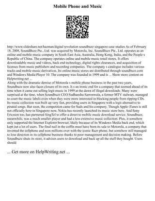Mobile Phone and Music
http://www.slideshare.net/hazman/digital revolution soundbuzz singapore case studies As of February
18, 2008, SoundBuzz Pte., Ltd. was acquired by Motorola, Inc. SoundBuzz Pte., Ltd. operates as an
online and mobile music company in South East Asia, Australia, Hong Kong, India, and the People s
Republic of China. The company operates online and mobile music retail stores. It offers
downloadable music and videos, back end technology, digital rights clearances, and acquisition of
licenses from music publishers and recording companies. The company s catalogue includes various
tracks and mobile music derivatives. Its online music stores are distributed through soundbuzz.com
and Windows Media Player 10. The company was founded in 1999 and is ... Show more content on
Helpwriting.net ...
Along with the dramatic demise of Motorola s mobile phone business in the past two years,
Soundbuzz now also faces closure of its own. It s an ironic end for a company that seemed ahead of its
time when it came out selling legit music in 1999 at the dawn of illegal downloads. Many were
surprised at the time, when Soundbuzz CEO Sudhanshu Sarronwala, a former MTV stalwart, managed
to court the music labels even when they were more interested in blocking people from ripping CDs.
Its music collection was built up very fast, providing users in Singapore with a legit alternative to
pirated songs. But soon, the competition came for Suds and his company. Though Apple iTunes is still
not officially here in Singapore now, Nokia has recently launched its music store here. And Sony
Ericsson too, has partnered SingTel to offer a direct to mobile music download service. Soundbuzz,
meanwhile, was a much smaller player and had a less extensive music collection. Plus, it somehow
only supported the Internet Explorer browser, likely because of its Windows Media back end, which
kept out a lot of users. The final nail in the coffin must have been its sale to Motorola, a company that
invented the cellphone and won millions over with the iconic Razr phone, but somehow still managed
to lose direction in its cellphone business thanks to poor management and decision making. Before
Soundbuzz shuts its store, it advises users to download and back up all the stuff they bought. Users
should
... Get more on HelpWriting.net ...
 