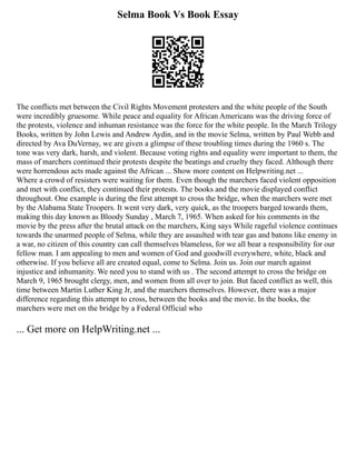 Selma Book Vs Book Essay
The conflicts met between the Civil Rights Movement protesters and the white people of the South
were incredibly gruesome. While peace and equality for African Americans was the driving force of
the protests, violence and inhuman resistance was the force for the white people. In the March Trilogy
Books, written by John Lewis and Andrew Aydin, and in the movie Selma, written by Paul Webb and
directed by Ava DuVernay, we are given a glimpse of these troubling times during the 1960 s. The
tone was very dark, harsh, and violent. Because voting rights and equality were important to them, the
mass of marchers continued their protests despite the beatings and cruelty they faced. Although there
were horrendous acts made against the African ... Show more content on Helpwriting.net ...
Where a crowd of resisters were waiting for them. Even though the marchers faced violent opposition
and met with conflict, they continued their protests. The books and the movie displayed conflict
throughout. One example is during the first attempt to cross the bridge, when the marchers were met
by the Alabama State Troopers. It went very dark, very quick, as the troopers barged towards them,
making this day known as Bloody Sunday , March 7, 1965. When asked for his comments in the
movie by the press after the brutal attack on the marchers, King says While rageful violence continues
towards the unarmed people of Selma, while they are assaulted with tear gas and batons like enemy in
a war, no citizen of this country can call themselves blameless, for we all bear a responsibility for our
fellow man. I am appealing to men and women of God and goodwill everywhere, white, black and
otherwise. If you believe all are created equal, come to Selma. Join us. Join our march against
injustice and inhumanity. We need you to stand with us . The second attempt to cross the bridge on
March 9, 1965 brought clergy, men, and women from all over to join. But faced conflict as well, this
time between Martin Luther King Jr, and the marchers themselves. However, there was a major
difference regarding this attempt to cross, between the books and the movie. In the books, the
marchers were met on the bridge by a Federal Official who
... Get more on HelpWriting.net ...
 