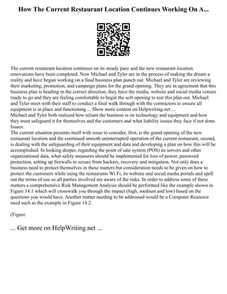 How The Current Restaurant Location Continues Working On A...
The current restaurant location continues on its steady pace and the new restaurant location
renovations have been completed. Now Michael and Tyler are in the process of making the dream a
reality and have begun working on a final business plan punch out. Michael and Tyler are reviewing
their marketing, promotion, and campaign plans for the grand opening. They are in agreement that this
business plan is heading in the correct direction, they have the media, website and social media venues
ready to go and they are feeling comfortable to begin the soft opening to test this plan out. Michael
and Tyler meet with their staff to conduct a final walk through with the contractors to ensure all
equipment is in place and functioning ... Show more content on Helpwriting.net ...
Michael and Tyler both realized how reliant the business is on technology and equipment and how
they must safeguard it for themselves and the customers and what liability issues they face if not done.
Issues:
The current situation presents itself with issue to consider, first, is the grand opening of the new
restaurant location and the continued smooth uninterrupted operation of the current restaurant, second,
is dealing with the safeguarding of their equipment and data and developing a plan on how this will be
accomplished. In looking deeper, regarding the point of sale system (POS) its servers and other
organizational data, what safety measures should be implemented for loss of power, password
protection, setting up firewalls to secure from hackers, recovery and mitigation. Not only does a
business need to protect themselves in these matters but consideration needs to be given on how to
protect the customers while using the restaurants Wi Fi, its website and social media portals and spell
out the terms of use so all parties involved are aware of the risks. In order to address some of these
matters a comprehensive Risk Management Analysis should be performed like the example shown in
Figure 14.1 which will crosswalk you through the impact (high, medium and low) based on the
questions you would have. Another matter needing to be addressed would be a Computer Resource
need such as the example in Figure 14.2.
(Figure
... Get more on HelpWriting.net ...
 