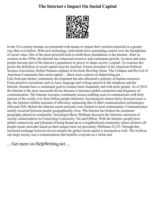 The Internet s Impact On Social Capital
In the 21st century humans are presented with means to impact their societies potential in a greater
way than ever before. With new technology, individuals have astounding control over the foundations
of social value. One of the most powerful tools to mold these foundations is the Internet. After its
creation in the 1950s, the Internet has witnessed excessive and continuous growth. As more and more
people become part of the Internet s population its power to shape society s capital. To examine this
power the definition of social capital must be clarified. Former president of the American Political
Science Association, Robert Putnam explains in his book Bowling Alone: The Collapse and Revival of
American Community that social capital ... Show more content on Helpwriting.net ...
Like food and shelter, community development has also allocated a majority of human resources.
From primitive inventions such as basic language and writing utensils to the telephone and the
Internet, humans have a communal goal to connect more frequently and with more people. As of 2014,
the Internet is the most successful device because it increases global connection and frequency of
communication. The Internet increases community access enabling users to communicate with forty
percent of the world, over three billion people (Internet). Increasing by almost thirty thousand users a
day the Internet exhibits amounts of efficiency surpassing that of other communication technologies
(Howard 383). Before the Internet social networks were limited to local communities. Communication
mainly occurred between people geographically close. The Internet has broken the constraint
geography placed on community. Sociologist Barry Wellman discusses the Internets extension of
society connectedness in Connecting Community: On and Offline. With the Internet, people have
global connectivity and [i]nstead of being bound up in a neighborhood community where all know all
people create networks based on their unique traits not proximity (Wellman 25,27). Through this
increased exchange between diverse people the global social capital is increased as well. The world as
one large society sees a connectedness that benefits everyone as a whole and
... Get more on HelpWriting.net ...
 