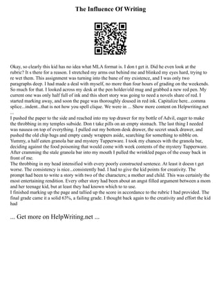 The Influence Of Writing
Okay, so clearly this kid has no idea what MLA format is. I don t get it. Did he even look at the
rubric? It s there for a reason. I stretched my arms out behind me and blinked my eyes hard, trying to
re wet them. This assignment was turning into the bane of my existence, and I was only two
paragraphs deep. I had made a deal with myself, no more than four hours of grading on the weekends.
So much for that. I looked across my desk at the pen holder/old mug and grabbed a new red pen. My
current one was only half full of ink and this short story was going to need a novels share of red. I
started marking away, and soon the page was thoroughly doused in red ink. Capitalize here...comma
splice...indent...that is not how you spell clique. We were in ... Show more content on Helpwriting.net
...
I pushed the paper to the side and reached into my top drawer for my bottle of Advil, eager to make
the throbbing in my temples subside. Don t take pills on an empty stomach. The last thing I needed
was nausea on top of everything. I pulled out my bottom desk drawer, the secret snack drawer, and
pushed the old chip bags and empty candy wrappers aside, searching for something to nibble on.
Yummy, a half eaten granola bar and mystery Tupperware. I took my chances with the granola bar,
deciding against the food poisoning that would come with week contents of the mystery Tupperware.
After cramming the stale granola bar into my mouth I pulled the wrinkled pages of the essay back in
front of me.
The throbbing in my head intensified with every poorly constructed sentence. At least it doesn t get
worse. The consistency is nice...consistently bad. I had to give the kid points for creativity. The
prompt had been to write a story with two of the characters; a mother and child. This was certainly the
most entertaining rendition. Every other story had been about an angst filled argument between a mom
and her teenage kid, but at least they had known which to to use.
I finished marking up the page and tallied up the score in accordance to the rubric I had provided. The
final grade came it a solid 63%, a failing grade. I thought back again to the creativity and effort the kid
had
... Get more on HelpWriting.net ...
 