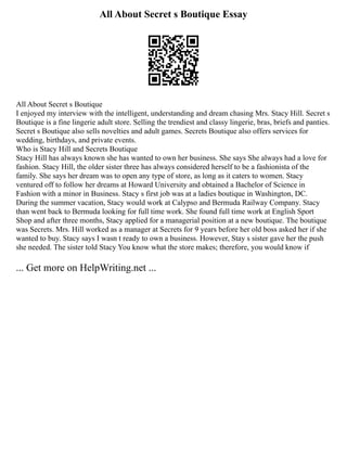 All About Secret s Boutique Essay
All About Secret s Boutique
I enjoyed my interview with the intelligent, understanding and dream chasing Mrs. Stacy Hill. Secret s
Boutique is a fine lingerie adult store. Selling the trendiest and classy lingerie, bras, briefs and panties.
Secret s Boutique also sells novelties and adult games. Secrets Boutique also offers services for
wedding, birthdays, and private events.
Who is Stacy Hill and Secrets Boutique
Stacy Hill has always known she has wanted to own her business. She says She always had a love for
fashion. Stacy Hill, the older sister three has always considered herself to be a fashionista of the
family. She says her dream was to open any type of store, as long as it caters to women. Stacy
ventured off to follow her dreams at Howard University and obtained a Bachelor of Science in
Fashion with a minor in Business. Stacy s first job was at a ladies boutique in Washington, DC.
During the summer vacation, Stacy would work at Calypso and Bermuda Railway Company. Stacy
than went back to Bermuda looking for full time work. She found full time work at English Sport
Shop and after three months, Stacy applied for a managerial position at a new boutique. The boutique
was Secrets. Mrs. Hill worked as a manager at Secrets for 9 years before her old boss asked her if she
wanted to buy. Stacy says I wasn t ready to own a business. However, Stay s sister gave her the push
she needed. The sister told Stacy You know what the store makes; therefore, you would know if
... Get more on HelpWriting.net ...
 
