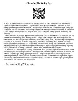 Changing The Voting Age
In 2012, 62% of Americans that are elgible voters actually did vote. It should be our goal to have a
higher voting rate like in Belgium it s elgible voters are at 93% participation. Changing the legal
voting age from eighteen to sixteen won t change the participation rate. I believe the legal voting age
of eighteen needs to stay how it is because younger voters already have a small outcome of voters and
a voter younger than eighteen isn t truly an adult. If we change the voting age now it will only hurt
than help.
There is only 38% of younger population that did vote in 2012. So if there isn t a difference in age the
numbers will still be very small. Letting people a couple years younger vote, won t help boost the
participation, but make the younger voters have even lower voting rates. I believe that younger people
of the age of sixteen most likely are too young to understand everything about politics. So if they
cannot comprehend the politics of it all then they sure won t vote if they don t even know. The small
percentage of voters is just one fact that proves changing the legal voting age won t change anything
for the participation of voting Americans. ... Show more content on Helpwriting.net ...
The brains are still developing in a young adults mind. If the age of voting went down anymore it will
only be changing the legal age, but most sixteen year olds aren t having their minds set on politics. It s
better to keep the legal voting age to eighteen so it s fully developed adults that have grown from
graduating from high school can vote properly. Politicians need to remember that eighteen is suppose
to be the age someone turns into a real adult in this world. It s better to keep the legal age of eighteen
for real adults that can make real choices like
... Get more on HelpWriting.net ...
 
