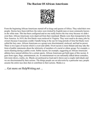 The Racism Of African Americans
From the beginning African Americans started off as kings and queens of Africa. They ruled their own
people. Stories have been told how the rulers were tricked by English men or most commonly known
as the white man. This has been configured and no one really knows the true story because we didn t
exist then. African Americans were deprived from their mainland. Blacks were then transported to the
New America. In 1619, the first blacks were enslaved in Virginia. They were used to do many jobs by
owners because Caucasians couldn t handle being in the sun for long periods of time but blacks were
called the lazy ones. African Americans as a group were discriminated, enslaved, and had no power.
There is two types of racism which is overt and subtle. Overt racism is more blatant and may take the
form of public statements about the inferiority of members of a racial or ethnic group. For example, a
racist chanting during a public event. Subtle racism, for example, suggesting an African Americans
athletes have natural abilities for a certain sports. African Americans get both types of this racism. It
goes from signs, flags, entertainment, etc. In entertainment we are nationally talked about comedies,
television shows, reality, etc. Blacks are portrayed as loud and it shows just a couple individuals and
we are discriminated by their actions. The things people see on television by a particular race, people
assume the entire race does that or contribute to their actions. Media is a
... Get more on HelpWriting.net ...
 