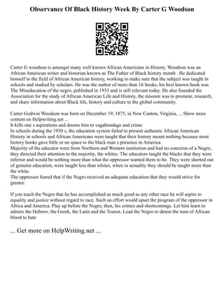 Observance Of Black History Week By Carter G Woodson
Carter G woodson is amongst many well known African Americans in History. Woodson was an
African American writer and historian known as The Father of Black history month . He dedicated
himself to the field of African American history, working to make sure that the subject was taught in
schools and studied by scholars. He was the author of more than 16 books, his best known book was
The Miseducation of the negro, published in 1933 and is still relevant today. He also founded the
Association for the study of African American Life and History, the mission was to promote, research,
and share information about Black life, history and culture to the global community.
Carter Godwin Woodson was born on December 19, 1875, in New Canton, Virginia, ... Show more
content on Helpwriting.net ...
It kills one s aspirations and dooms him to vagabondage and crime.
In schools during the 1930 s, the education system failed to present authentic African American
History in schools and African Americans were taught that their history meant nothing because most
history books gave little or no space to the black man s presence in America.
Majority of the educator were from Northern and Western institution and had no concerns of a Negro,
they directed their attention to the majority, the whites. The educators taught the blacks that they were
inferior and would be nothing more than what the oppressor wanted them to be. They were shorted out
of genuine education, were taught less than whites, when in actuality they should be taught more than
the white.
The oppressor feared that if the Negro received an adequate education that they would strive for
greater.
If you teach the Negro that he has accomplished as much good as any other race he will aspire to
equality and justice without regard to race. Such an effort would upset the program of the oppressor in
Africa and America. Play up before the Negro, then, his crimes and shortcomings. Let him learn to
admire the Hebrew, the Greek, the Latin and the Teuton. Lead the Negro to detest the man of African
blood to hate
... Get more on HelpWriting.net ...
 