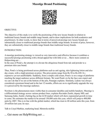 Masstige Brand Positioning
OBJECTIVE:
The objective of this study is to verify the positioning of the new luxury brands in relation to
traditional luxury brands and middle range brands, and to draw implications for both academics and
practitioners. In other words, to show that in terms of perceived prestige new luxury brands are
substantially closer to traditional prestige brands than middle range brands. In terms of price, however,
they are substantially closer to middle range brands than traditional luxury brands.
INTRODUCTION:
A masstige positioning strategy is viewed as very innovative and effective because it combines a
successful prestige positioning with a broad appeal but with little or no ... Show more content on
Helpwriting.net ...
In the case of Pond s, the attempt is to elevate the ubiquitous brand from talc and powder to a
premium skin care brand.
Thus, Pond s is being positioned across platforms such as anti ageing, skin lightening lotion and also
day cream, with a slight premium on price. The price points range from Rs 50 to Rs 650. It s
expensive yet not unaffordable. Suddenly, from a simple cold cream, Pond s is on a range of platforms
reaching the target audience across different formats. We want Pond s to be the face care expert and
we can t do that if we are at the bottom of the pile, Paranjpe explains. Similarly, Lakme was always
considered a premium brand and in the last 12 months, efforts are on to significantly upgrade the way
it is perceived by the masstige audience.
Nowhere is the phenomenon more visible than in consumer durables and mobile handsets. Masstige is
a differentiated strategy across various product lines, explains Ravinder Zutshi, deputy MD, and
Samsung India. Zutshi s betting big on the LCD market which will show exponential growth in time
to come. He estimates the market to be around 150,000 units this year, which will jump to 400,000
units by 2007. This is in line with the global market, which has risen to 40 million units this year, from
20 million last year, he says.
Talk to Lloyd Mathias, marketing head, Motorola mobile
... Get more on HelpWriting.net ...
 