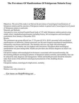 The Prevalence Of Manifestations Of Falciparum Malaria Essay
Objectives: The aim of this study is to find out the prevalence of neurological manifestations of
falciparum malaria and the outcome of falciparum malaria in general and of neurological involvement
of falciparum malaria in particular.
Materials and Methods:
A prospective cross sectional hospital based study of 125 adult falciparum malaria patients using
simple, direct, standardized questionnaire including history, lab investigations and neurological
examination from January to December 2014.
Results:
The commonest age group affected was 15 30 years (62.4%). 48.6% presented with neurological
manifestations on admission. Altered sensorium was the most frequent neurological manifestation,
followed by convulsions and hiccups. The mortality rate was very high with neurological
manifestations. Case fatality rate was highest with convulsion. Perception about neurological
manifestation was poor among tribal. Health care providers also failed to diagnose on initial visit.
Conclusion:
Falciperum malaria with neurological involvement is associated with increased mortality. By
documenting different neurological patterns of falciparum malaria mortality and morbidity rates can
be reduced by early diagnosis and management. Tribals and health personnel should be trained to
make them aware of the different neurological presentations of this disabling disease.
Key words:
Falciparum malaria, neurological complications, mortality.
Introduction:
Malaria is not only common in
... Get more on HelpWriting.net ...
 