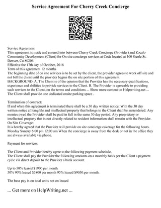 Service Agreement For Cherry Creek Concierge
Service Agreement
This agreement is made and entered into between Cherry Creek Concierge (Provider) and Zocalo
Community Development (Client) for On site concierge services at Coda located at 100 Steele St.
Denver, Co 80206
Effective the 17th day of October, 2016
Term of this agreement 12 months
The beginning date of on site services is to be set by the client, the provider agrees to work off site and
not bill the client until the provider begins the on site portion of this agreement.
BACKGROUND: A. The Client is of the opinion that the Provider has the necessary qualifications,
experience and abilities to provide services to the Client. B. The Provider is agreeable to providing
such services to the Client, on the terms and conditions ... Show more content on Helpwriting.net ...
The Client shall provide one dedicated onsite parking space .
Termination of contract:
If and when this agreement is terminated there shall be a 30 day written notice. With the 30 day
written notice all tangible and intellectual property that belongs to the Client shall be surrendered. Any
monies owed the Provider shall be paid in full in the same 30 day period. Any proprietary or
intellectual property that is not directly related to resident information shall remain with the Provider.
On Site Coverage:
It is hereby agreed that the Provider will provide on site concierge coverage for the following hours.
Monday Sunday 6:00 pm 12:00 am When the concierge is away from the desk or not in the office they
are always available via phone.
Payment for services:
The Client and Provider hereby agree to the following payment schedule,
The Client shall pay the Provider the following amounts on a monthly basis per the Client s payment
cycle via direct deposit to the Provider s bank account.
Up to 50% leased $1900 per month
50% 90% leased $3800 per month 95% leased $9050.per month.
The base pay is on total units not on leased
... Get more on HelpWriting.net ...
 
